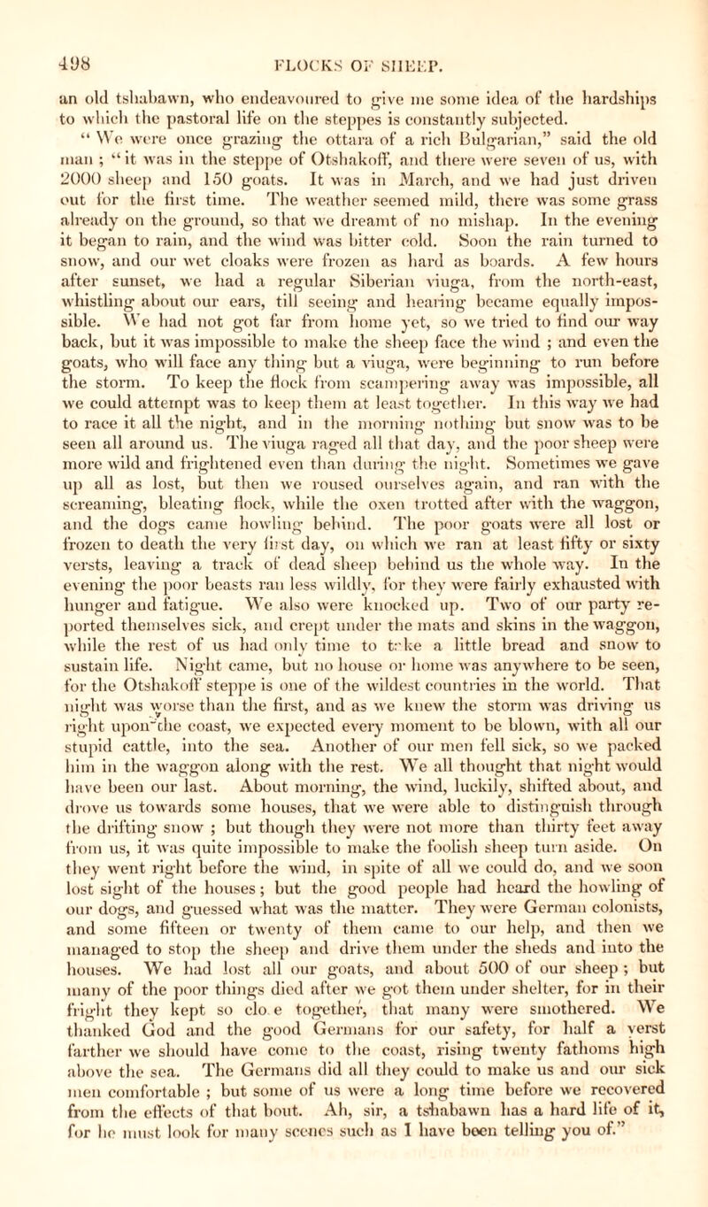 an old tshabawn, who endeavoured to give me some idea of the hardships to which the pastoral life on the steppes is constantly subjected. “ We were once grazing the ottara of a rich Bulgarian,” said the old man ; “ it was in the steppe of Otshakoff, and there were seven of us, with 2000 sheep and 150 goats. It was in March, and we had just driven out for the first time. The weather seemed mild, there was some grass already on the ground, so that we dreamt of no mishap. In the evening it began to rain, and the wind was hitter cold. Soon the rain turned to snow, and our wet cloaks were frozen as hard as boards. A few hours after sunset, we had a regular Siberian viuga, from the north-east, whistling about our ears, till seeing and hearing became equally impos¬ sible. We had not got far from home yet, so we tried to find our way back, but it was impossible to make the sheep face the wind ; and even the goats, who will face any thing but a viuga, were beginning to run before the storm. To keep the flock from scampering away was impossible, all we could attempt was to keep them at least together. In this way we had to race it all the nig-ht, and in the morning nothing but snow was to be seen all around us. The viuga raged all that day, and the poor sheep were more wild and frightened even than during the night. Sometimes we gave up all as lost, but then we roused ourselves again, and ran with the screaming, bleating flock, while the oxen trotted after with the waggon, and the dogs came howling behind. The poor goats were all lost or frozen to death the very first day, on which we ran at least fifty or sixty versts, leaving a track of dead sheep behind us the whole way. In the evening the poor beasts ran less wildly, for they were fairly exhausted with hunger and fatigue. We also were knocked up. Two of our party re¬ ported themselves sick, and crept under the mats and skins in the waggon, while the rest of us had only time to t: ke a little bread and snow to sustain life. Night came, but no house or home was anywhere to be seen, for the Otshakoff steppe is one of the wildest countries in the world. That night was worse than the first, and as we knew the storm was driving us right upon'che coast, we expected every moment to be blown, with all our stupid cattle, into the sea. Another of our men fell sick, so we packed him in the waggon along with the rest. We all thought that night would have been our last. About morning, the wind, luckily, shifted about, and drove us towards some houses, that we were able to distinguish through the drifting snow ; but though they were not more than thirty feet away from us, it was quite impossible to make the foolish sheep turn aside. On they went right before the wind, in spite of all we could do, and we soon lost sight of the houses; but the good people had heard the howling of our dogs, and guessed what was the matter. They were German colonists, and some fifteen or twenty of them came to our help, and then we managed to stop the sheep and drive them under the sheds and into the houses. We had lost all our goats, and about 500 of our sheep ; but many of the poor things died after we got them under shelter, for in their fright they kept so clo e together, that many were smothered. We thanked God and the good Germans for our safety, for half a verst farther we should have conic to the coast, rising twenty fathoms high above the sea. The Germans did all they could to make us and our sick men comfortable ; but some of us were a long time before we recovered from the effects of that bout. Ah, sir, a tshabawn has a hard life of it, for ho must look for many scenes such as I have been telling you of.”