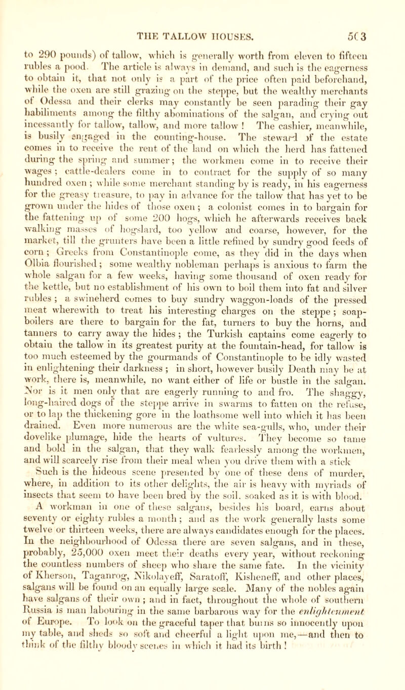 to 290 pounds) of tallow, which is generally worth from eleven to fifteen rubles a pood. The article is always in demand, and such is the eagerness to obtain it, that not only is a part of the price often paid beforehand, while the oxen are still grazing on the steppe, but the wealthy merchants ot Odessa and their clerks may constantly be seen parading their gay habiliments among the filthy abominations of the salgan, and crying out incessantly for tallow, tallow, and more tallow ! The cashier, meanwhile, is busily engaged in the counting-house. The steward >f the estate comes in to receive the rent ot the land on which the herd has fattened during the spring and summer; the workmen come in to receive their wages ; cattle-dealers come in to contract for the supply of so many hundred oxen ; while some merchant standing by is ready, in his eagerness for the greasy treasure, to pay in advance for the tallow that has yet to be grown under the hides of those oxen; a colonist comes in to bargain for tbe fattening up ot some 200 hogs, which he afterwards receives back walking masses of hogslard, too yellow and coarse, however, for the market, till the grunters have been a little refined by sundry good feeds of corn ; Greeks from Constantinople come, as they did in the days when Olbia flourished; some wealthy nobleman perhaps is anxious to farm the whole salgan for a few weeks, having some thousand of oxen ready for the kettle, but no establishment of his own to boil them into fat and silver rubles ; a swineherd comes to buy sundry waggon-loads of the pressed meat wherewith to treat his interesting charges on the steppe ; soap¬ boilers are there to bargain for the fat, turners to buy the horns, and tanners to carry away the hides ; the Turkish captains come eagerly to obtain the tallow in its greatest purity at the fountain-head, for tallow is too much esteemed by the gourmands of Constantinople to be idly wasted in enlightening their darkness ; in short, however busily Death may be at work, there is, meanwhile, no want either of life or bustle in the salgan. .Nor is it men only that are eagerly running to and fro. The shaggy, long-haired dogs ot the steppe arrive in swarms to fatten on the refuse, or to lap the thickening gore in the loathsome well into which it has been drained. Even more numerous are the white sea-gulls, who, under their dovelike plumage, hide the hearts of vultures. They become so tame and bold in the salgan, that they walk fearlessly among the workmen, and will scarcely rise from their meal when you drive them with a stick Such is the hideous scene presented by one of these dens of murder, where, in addition to its other delights, the air is heavy with myriads of insects that seem to have been bred by the soil, soaked as it is with blood. A workman in one of these salgans, besides his board, earns about seventy or eighty rubles a month; and as the work generally lasts some twelve or thirteen weeks, there are always candidates enough for the places. In the neighbourhood of Odessa there are seven salgans, and in these, probably, 25,000 oxen meet their deaths every year, without reckoning the countless numbers of sheep who shaie the same fate. In the vicinity of Kherson, Taganrog, Nikolayeflf, Saratoff, Kisheneff, and other places, salgans will be found on an equally large scale. Many of the nobles again have salgans of their own ; and in fact, throughout the whole of southern Russia is man labouring in the same barbarous way for the enlightenment of Europe. To look on the graceful taper that bums so innocently upon my table, and sheds so soft and cheerful a light upon me, — and then to think of the filthy bloody scenes in which it had its birth!
