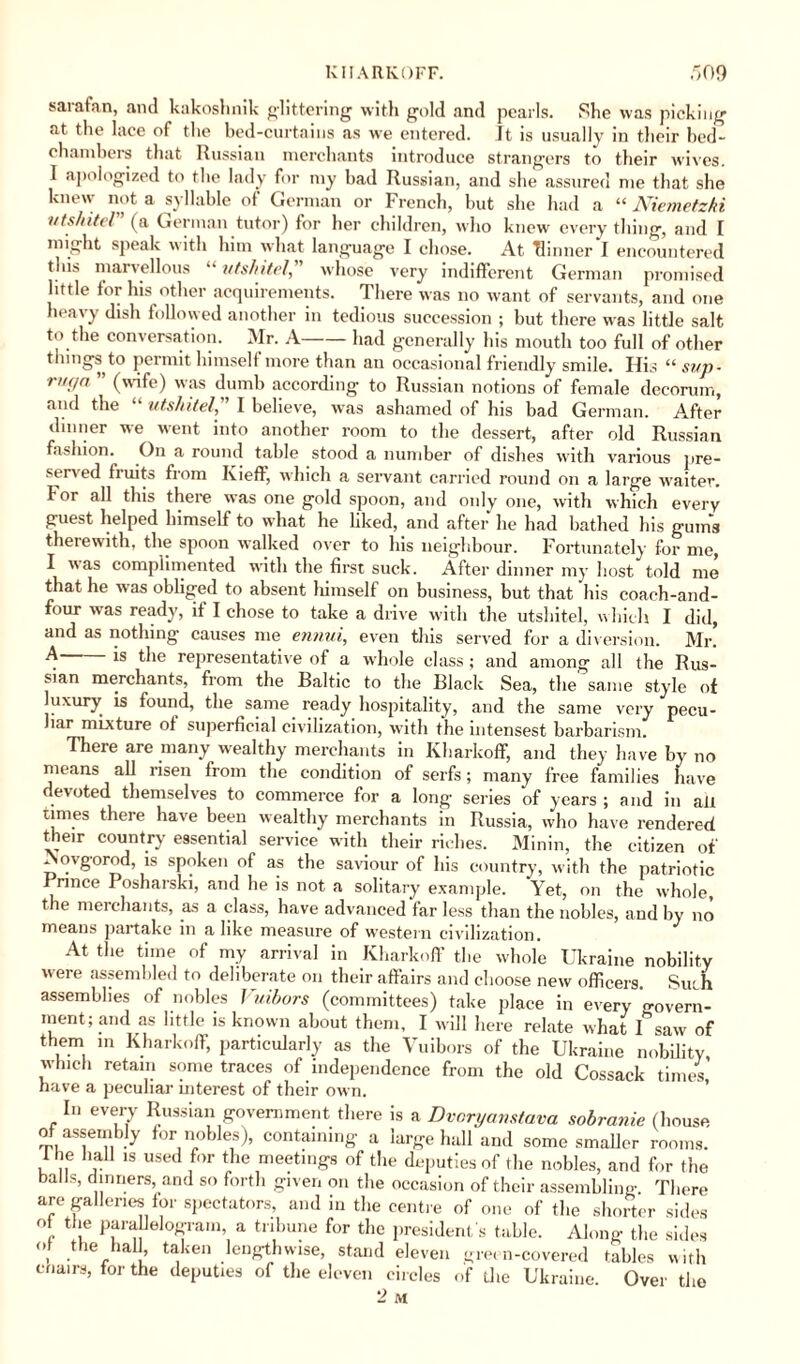 sarafan, and kakoshnik glittering with gold and pearls. She was picking at the lace of the bed-curtains as we entered. It is usually in their bed¬ chambers that Russian merchants introduce strangers to their wives. I apologized to the lady for my bad Russian, and she assured me that she knew not a syllable of German or French, but she had a “ Niemetzki utshitel (a German tutor) for her children, who knew every thing, and I might speak with him what language I chose. At dinner I encountered this marvellous “ utshitel, whose very indifferent German promised little for his other acquirements. There was no want of servants, and one heavy dish followed another in tedious succession ; but there was little salt to the conversation. Mr. A-had generally his mouth too full of other things to permit himself more than an occasional friendly smile. His “ sup - nn/n ” (wife) was dumb according to Russian notions of female decorum, and the “ utshitel, I believe, was ashamed of his bad German. After dinner we went into another room to the dessert, after old Russian fashion. On a round table stood a number of dishes with various pre¬ served fruits from Kieff, which a servant carried round on a large waiter. For all this there was one gold spoon, and only one, with which every guest helped himself to what he liked, and after he had bathed his gums therewith, the spoon walked over to his neighbour. Fortunately for me, I was complimented with the first suck. After dinner my host told me that he was obliged to absent himself on business, but that his coach-and- four was ready, if I chose to take a drive with the utshitel, which I did, and as nothing causes me ennui, even this served for a diversion. Mr. A-is the representative of a whole class ; and among all the Rus¬ sian merchants, from the Baltic to the Black Sea, the same style of luxury is found, the same ready hospitality, and the same very pecu- iar mixture of superficial civilization, with the intensest barbarism. There are many wealthy merchants in Kliarkoff, and they have by no means all risen from the condition of serfs; many free families have devoted themselves to commerce for a long series of years ; and in afl times there have been wealthy merchants in Russia, who have rendered their country essential service with their riches. Minin, the citizen oi' Novgorod, is spoken of as the saviour of his country, with the patriotic rnnce Posharski, and he is not a solitary example. Yet, on the whole, the merchants, as a class, have advanced far less than the nobles, and by no means partake in alike measure of western civilization. At the time of my arrival in Kliarkoff the whole Ukraine nobility were assembled to deliberate on their affairs and choose new officers. Such assemblies of nobles Vuibors (committees) take place in every govern- nient; and as little is known about them, I will here relate what I saw of them in Kharkoff, particularly as the Vuibors of the Ukraine nobility which retain some traces of independence from the old Cossack times have a peculiar interest of their own. In every Russian government there is a Dvoryanstava sobranie (house of assembly for nobles), containing a large hall and some smaller rooms. I he hall is used for the meetings of the deputies of the nobles, and for the balls, dinners, and so forth given on the occasion of their assembling. There are galleries lor spectators, and in the centre of one of the shorter sides °t the parallelogram, a tribune for the president s table. Along the sides , ,the hal > taken lengthwise, stand eleven green-covered tables with chairs, for the deputies of the eleven circles of the Ukraine. Over the 2 M
