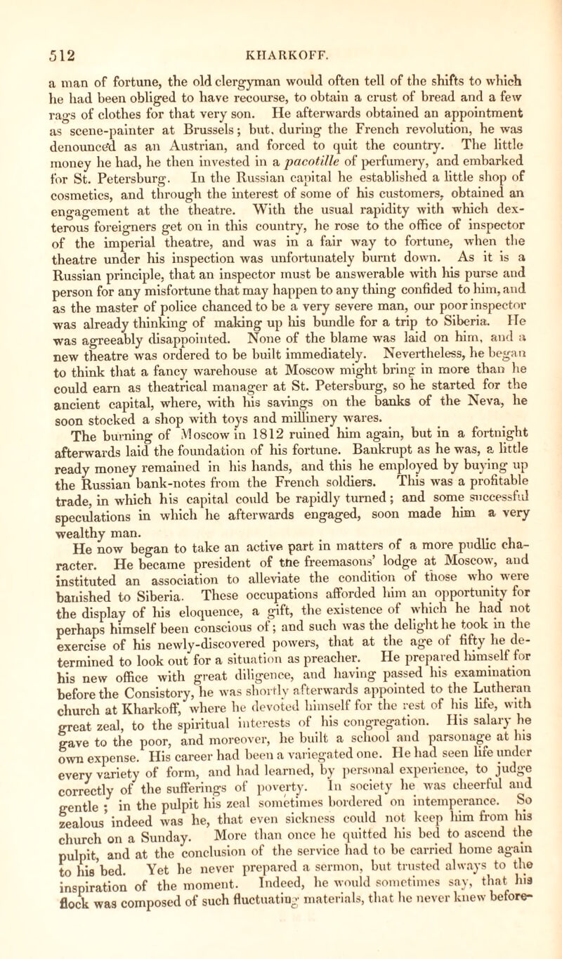 a man of fortune, the old clergyman would often tell of the shifts to which he had been obliged to have recourse, to obtain a crust of bread and a few rags of clothes for that very son. He afterwards obtained an appointment as scene-painter at Brussels; but, during the French revolution, he was denounce'd as an Austrian, and forced to quit the country. The little money he had, he then invested in a pacotille of perfumery, and embarked for St. Petersburg. In the Russian capital he established a little shop of cosmetics, and through the interest of some of his customers, obtained an engagement at the theatre. With the usual rapidity with which dex¬ terous foreigners get on in this country, he rose to the office of inspector of the imperial theatre, and was in a fair way to fortune, when the theatre under his inspection was unfortunately burnt down. As it is a Russian principle, that an inspector must be answerable with his purse and person for any misfortune that may happen to any tiling confided to him, and as the master of police chanced to be a very severe man, our poor inspector was already thinking of making up his bundle for a trip to Siberia. ITe was agreeably disappointed. None of the blame was laid on him, and a new theatre was ordered to be built immediately. Nevertheless, he began to think that a fancy warehouse at Moscow might bring in more than he could earn as theatrical manager at St. Petersburg, so he started for the ancient capital, where, with his savings on the banks of the Neva, he soon stocked a shop with toys and millinery wares. The burning of Moscow in 1812 ruined him again, but in a fortnight afterwards laid the foundation of his fortune. Bankrupt as he was, a little ready money remained in his hands, and this he employed by buying up the Russian bank-notes from the French soldiers. Tliis was a profitable trade, in which his capital could be rapidly turned; and some successful speculations in which he afterwards engaged, soon made him a very wealthy man. He now began to take an active part in matters of a more pudlic cha¬ racter. He became president of the freemasons’ lodge at Moscow, and instituted an association to alleviate the condition of those who were banished to Siberia. These occupations afforded him an opportunity for the display of his eloquence, a gift, the existence of which he had not perhaps himself been conscious of; and such was the delight lie took in the exercise of his newly-discovered powers, that at the age of fifty lie de¬ termined to look out for a situation as preacher. He prepared himself for his new office with great diligence, and having passed Ins examination before the Consistory, he was shortly afterwards appointed to the Lutheran church at Kharkoff, where he devoted himself for the rest of his life, with great zeal, to the spiritual interests of his congregation. His salary he gave to the poor, and moreover, he built a school and parsonage at Ins own expense. His career had been a variegated one. He had seen life under every variety of form, and had learned, by personal experience, to judge correctly of the sufferings of poverty. In society lie was cheerful and gentle ; in the pulpit his zeal sometimes bordered on intemperance. So zealous’ indeed was he, that even sickness could not keep him from his church on a Sunday. More than once he quitted his bed to ascend the pulpit, and at the conclusion of the service had to be carried home again to his bed. Yet he never prepared a sermon, but trusted always to the inspiration of the moment. Indeed, he would sometimes say, that his flock was composed of such fluctuating materials, that lie never knew before-