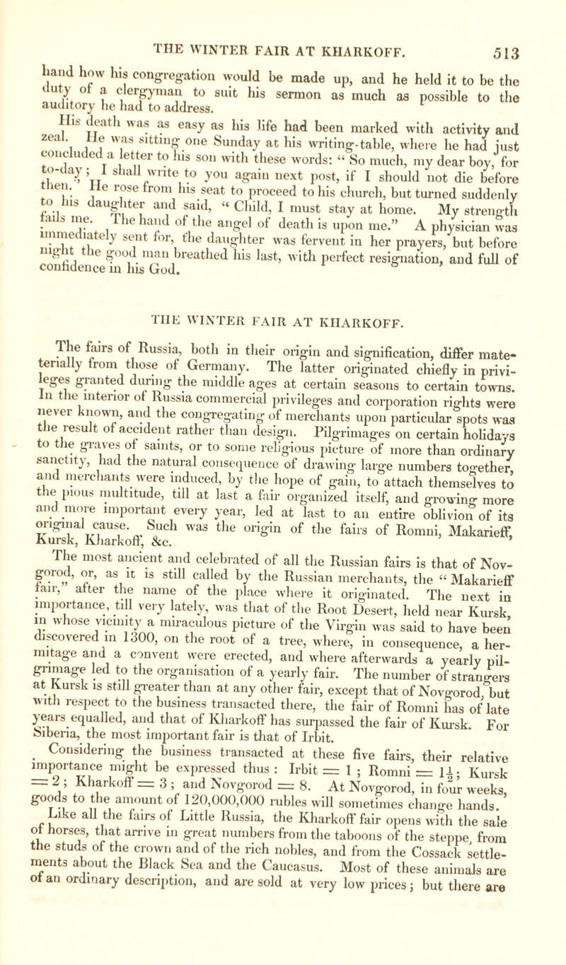 THE WINTER FAIR AT KIIARKOFF. hand how his congregation would be made up, and he held it to be the ' U r* ° ? C, crbrynuui to suit his sermon as much as possible to the auditory lie had to address. Hi.- death was as easy as his life had been marked with activity and zeal lie was sitting one Sunday at his writing-table, where he had just concluded a letter to Ins son with these words: “ So much, my dear boy, for to-day; 1 shall write to you again next post, if I should not die before itn. i i o.se mm lus seat to proceed to his church, but turned suddenly to Ins daughter and said, “ Child, I must stay at home. My strength • a S nJe‘ . ie la'lc* tlie angel of death is upon me.” A physician was immediately sent for, file daughter was fervent in her prayers, but before ni‘ \ . le S'00 . mau breathed liis last, with perfect resignation, and full of confidence m Ins God. the WINTER FAIR AT KIIARKOFF. The fairs of Russia, botli in their origin and signification, differ mate- tenally from those of Germany. The latter originated chiefly in privi- eges granted during the middle ages at certain seasons to certain towns, n the interior of Russia commercial privileges and corporation rights were never known, and the congregating of merchants upon particular spots was t ie result of accident rather than design. Pilgrimages on certain holidays o t ie graves of saints, or to some religious picture of more than ordinary sanctity, had the natural consequence of drawing large numbers together, and merchants were induced, by the hope of gain, to attach themselves to the pious multitude, till at last a fair organized itself, and growing more and more important every year, led at last to an entire oblivion of its original cause. Such was the origin of the fairs of Romni, Makarieff, Kursk, Kharkoff, See. The most ancient and celebrated of all the Russian fairs is that of Nov- gorod, or, as it is still called by the Russian merchants, the “ Makarieff fair, after the name of the place where it originated. The next in importance, till very lately, was that of the Root Desert, held near Kursk in whose vicinity a miraculous picture of the Virgin was said to have been discovered in 1300, on the root of a tree, where, in consequence, a her¬ mitage and a convent were erected, and where afterwards a yearly pil¬ grimage led to the organisation of a yearly fair. The number of strangers at Kursk is still greater than at any other fair, except that of Novgorod but w.tli respect to the business transacted there, the fair of Romni has of late y ears equalled, and that of Kharkoff has surpassed the fair of Kursk. For Siberia, the most important fair is that of Irbit. Considering the business transacted at these five fairs, their relative importance might be expressed thus : Irbit = 1 ; Romni = Jl- Kursk — 2 ; Kharkoff = 3 ; and Novgorod = 8. At Novgorod, in four weeks, goods to the amount of 120,000,000 rubles will somethnes change hands Like all the furs of Little Russia, the Kharkoff fair opens with the sale of horses, that arrive m great numbers from the taboons of the steppe from the studs of the crown and of the rich nobles, and from the Cossack settle¬ ments about the Black Sea and the Caucasus. Most of these animals are of an ordinary description, and are sold at very low prices ; but there are
