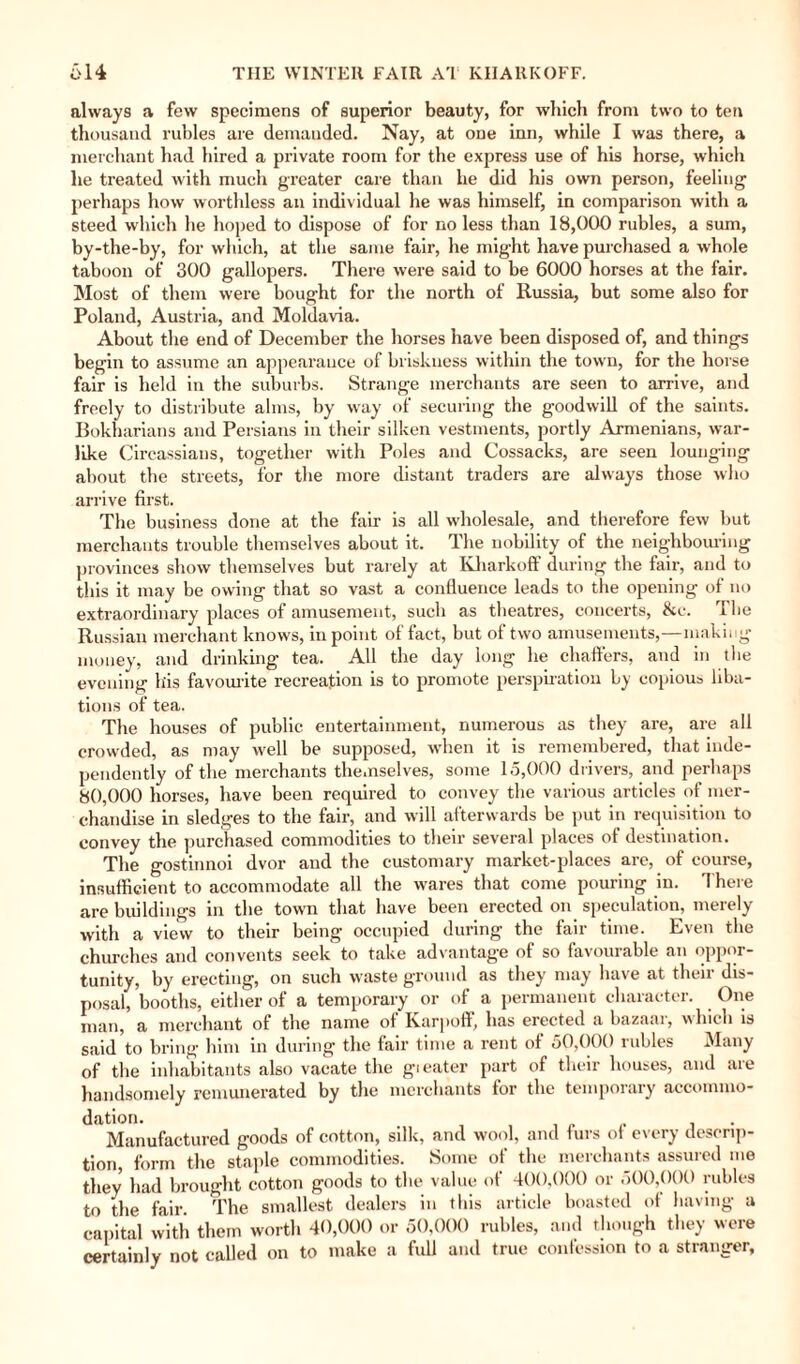 always a few specimens of superior beauty, for which from two to ten thousand rubles are demanded. Nay, at one inn, while I was there, a merchant had hired a private room for the express use of his horse, which he treated with much greater care than he did his own person, feeling perhaps how worthless an individual he was himself, in comparison with a steed which he hoped to dispose of for no less than 18,000 rubles, a sum, by-the-by, for which, at the same fair, he might have purchased a whole taboon of 300 gallopers. There were said to be 6000 horses at the fair. Most of them were bought for the north of Russia, but some also for Poland, Austria, and Moldavia. About the end of December the horses have been disposed of, and things begin to assume an appearance of briskness within the town, for the horse fair is held in the suburbs. Strange merchants are seen to arrive, and freely to distribute alms, by way of securing the goodwill of the saints. Bokharians and Persians in their silken vestments, portly Armenians, war¬ like Circassians, together with Poles and Cossacks, are seen lounging about the streets, for the more distant traders are always those who arrive first. The business done at the fair is all wholesale, and therefore few but merchants trouble themselves about it. The nobility of the neighbouring provinces show themselves but rarely at Kharkoff during the fair, and to this it may be owing that so vast a confluence leads to the opening of no extraordinary places of amusement, such as theatres, concerts, &c. The Russian merchant knows, in point of fact, but of two amusements,—making money, and drinking tea. All the day long he chaffers, and in the evening his favourite recreation is to promote perspiration by copious liba¬ tions of tea. The houses of public entertainment, numerous as they are, are all crowded, as may well be supposed, when it is remembered, that inde¬ pendently of the merchants themselves, some 15,000 drivers, and perhaps 80,000 horses, have been required to convey the various articles of mer¬ chandise in sledges to the fair, and will afterwards be put in requisition to convey the purchased commodities to their several places of destination. The gostinnoi dvor and the customary market-places are, of course, insufficient to accommodate all the wares that come pouring in. There are buildings in the town that have been erected on speculation, merely with a view to their being occupied during the fair time. Even the churches and convents seek to take advantage of so favourable an oppor¬ tunity, by erecting, on such waste ground as they may have at their dis¬ posal, booths, either of a temporary or of a permanent character. One man, a merchant of the name of Karpoff, has erected a bazaar, which is said to bring him in during the fair time a rent of 50,000 rubles Many of the inhabitants also vacate the gi eater part of their houses, and aie handsomely remunerated by the merchants for the temporary accommo¬ dation. , . Manufactured goods of cotton, silk, and wool, and furs of every descrip¬ tion, form the staple commodities. Some of the merchants assured me they had brought cotton goods to the value of 400,000 or 500,000 rubles to the fair The smallest dealers in this article boasted of having a capital with them worth 40,000 or 50,000 rubles, and though they were certainly not called on to make a full and true confession to a stranger.