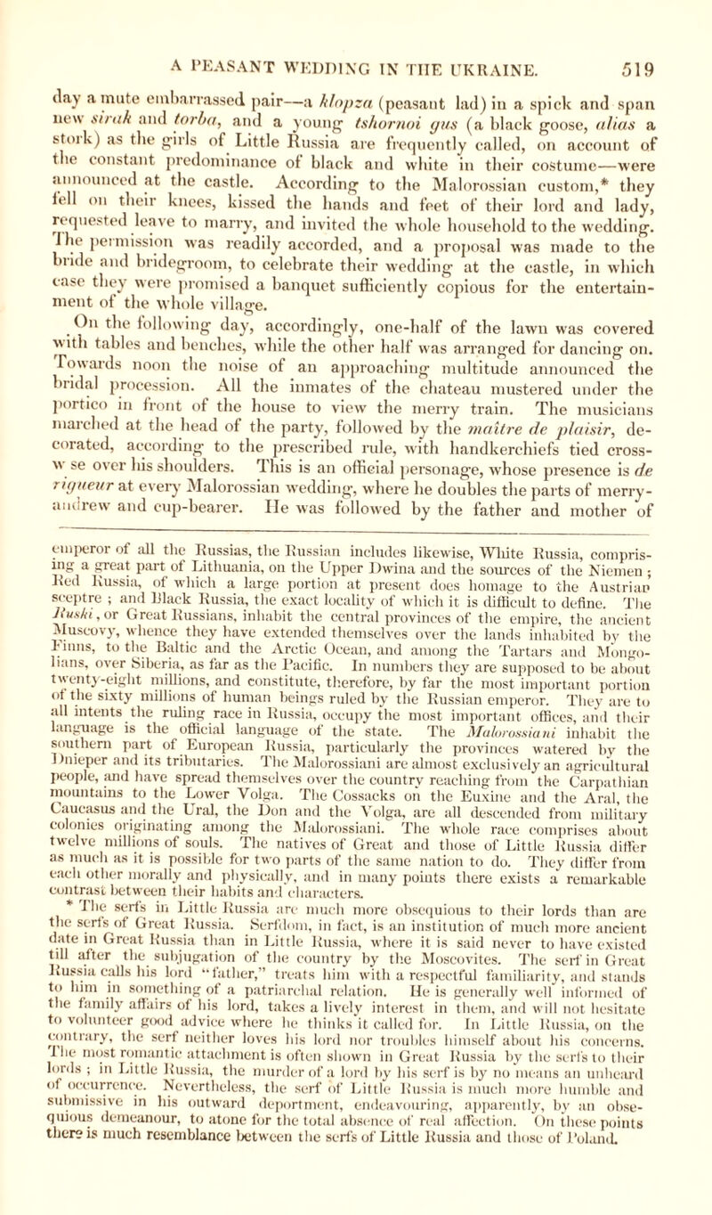 day a inute embarrassed pair—a klnpza (peasant lad) in a spick and span new sunk and torba, and a young tshornoi gus (a black goose, alias a stoik) as the girls of Little Russia are frequently called, on account of the constant predominance of black and white in their costume—were sinnounced at the castle. According to the Malorossian custom,* * they iell on their knees, kissed the hands and feet of their lord and lady, requested leave to marry, and invited the whole household to the wedding. I he permission was readily accorded, and a proposal was made to the mide and bridegroom, to celebrate their wedding at the castle, in which case they were promised a banquet sufficiently copious for the entertain¬ ment of the whole village. On the following day, accordingly, one-half of the lawn was covered with tables and benches, while the other half was arranged for dancing on. Towards noon the noise of an approaching multitude announced the bridal procession. All the inmates of the chateau mustered under the portico in front of the house to view the merry train. The musicians marched at the head of the party, followed by the maitre de plaisir, de¬ corated, according to the prescribed rule, with handkerchiefs tied cross-  se over his shoulders. This is an official personage, whose presence is de rigueur at every Malorossian wedding, where he doubles the parts of merry- andrew and cup-bearer. He was followed by the father and mother of emperor of all the Russias, the Russian includes likewise, White Russia, compris¬ ing a great part of Lithuania, on the Upper Dwina and the sources of the Niemen ; Red Russia, of which a large portion at present does homage to the Austrian sceptre ; and Black Russia, the exact locality of which it is difficult to define. The Jiuski, or Great Russians, inhabit the central provinces of the empire, the ancient Muscovy, whence they have extended themselves over the lands inhabited by the Finns, to the Baltic and the Arctic Ocean, and among the Tartars and Mongo¬ lians, over Siberia, as far as the Pacific. In numbers they are supposed to be about twenty-eight millions, and constitute, therefore, by far the most important portion ot the sixty millions of human beings ruled by the Russian emperor. They are to all intents the ruling race in Russia, occupy the most important offices, and their language is the official language ol the state. The Malorossiani inhabit the southern part of European Russia, particularly the provinces watered by the Dnieper and its tributaries. The Malorossiani are almost exclusively an agricultural people, and have spread themselves over the country reaching from the Carpathian mountains to the Lower Volga. The Cossacks on the Euxine and the Aral, the Caucasus and the Ural, the Don and the Volga, are all descended from military colonies 01 iginating among the Malorossiani. The whole race comprises about twelve millions of souls. The natives of Great and those of Little Russia differ as much as it is possible for two parts of the same nation to do. They differ from each other morally and physically, and in many points there exists a remarkable contrast between their habits and characters. * The serfs in Little Russia are much more obsequious to their lords than are the serfs of Great Russia. Serfdom, in fact, is an institution of much more ancient date in Great Russia than in Little Russia, where it is said never to have existed till after the subjugation of the country by the Moscovites. The serf in Great Russia calls his lord “father,” treats him with a respectful familiarity, and stands to him in something of a patriarchal relation. He is generally well informed of the family affairs of his lord, takes a lively interest in them, and will not hesitate to volunteer good advice where he thinks it called for. In Little Russia, on the contrary, the serf neither loves his lord nor troubles himself about his concerns. I he most romantic attachment is often shown in Great Russia by the serfs to their lords ; in Little Russia, the murder of a lord by his serf is by no means an unheard of occurrence. Nevertheless, the serf of Little Russia is much more humble and submissive in his outward deportment, endeavouring, apparently, by an obse¬ quious demeanour, to atone for the total absence of real affection. On these points there is much resemblance between the serfs of Little Russia and those of Roland.