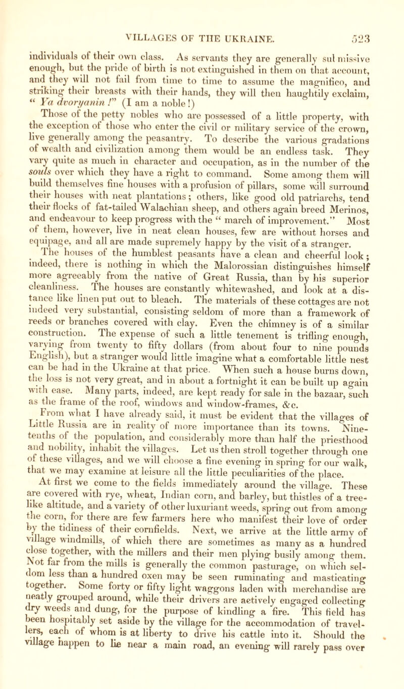 individuals ot their own class. As servants they are generally sul missive enough, but the pride ol birth is not extinguished in them on that account, and they will not tail from time to time to assume the magnifico, and striking their breasts with their hands, they will then haughtily exclaim, “ Ya dvoryanin /” (I am a noble !) Those of the petty nobles who are possessed of a little property, with the exception of those who enter the civil or military service of the crown, live generally among the peasantry. To describe the various gradations ot wealth and civilization among them would be an endless task. They vary quite as much in character and occupation, as in the number of the souls over which they have a right to command. Some among them will budd themselves fine houses with a profusion of pillars, some will surround their houses with neat plantations; others, like good old patriarchs, tend their flocks of fat-tailed Walachian sheep, and others again breed Merinos, and endeavour to keep progress with the “ march of improvement.” Most ot them, however, live in neat clean houses, few are without horses and equipage, and all are made supremely happy by the visit of a stranger. The houses of the humblest peasants have a clean and cheerful look; indeed, there is nothing in which the Malorossian distinguishes himself more agreeably from the native of Great Russia, than by his superior cleanliness. The houses are constantly whitewashed, and look at a dis¬ tance like linen put out to bleach. The materials of these cottages are not indeed very substantial, consisting seldom of more than a framework of reeds or branches covered with clay. Even the chimney is of a similar construction. The expense of such a little tenement is trifling enough, varying from twenty to fifty dollars (from about four to nine pounds English), but a stranger would little imagine what a comfortable little nest can be had in the Ukraine at that price. When such a house burns down, the loss is not very great, and in about a fortnight it can be built up again with ease. Many parts, indeed, are kept ready for sale in the bazaar, such as the frame of the roof, windows and window-frames, &c. _ From what I have already said, it must be evident that the villages of Little Russia are in reality of more importance than its towns. Nine- tenths of the population, and considerably more than half the priesthood and nobility, inhabit the villages. Let us then stroll together tlirough one of these villages, and we will choose a fine evening in spring for our walk, that we may examine at leisure all the little peculiarities of the place. At first we come to the fields immediately around the village. These are covered with rye, wheat, Indian corn, and barley, but thistles of a tree¬ like altitude, and a variety of other luxuriant weeds, spring out from among the corn, for there are few farmers here who manifest their love of order by the tidiness of their cornfields. Next, we arrive at the little armv of village windmills, of which there are sometimes as many as a hundred close together, with the millers and their men plying busily among them. , ot ur flom the mills is generally the common pasturage, on which sei- ( om less than a hundred oxen may be seen ruminating and masticating toget er. Some forty or fifty light waggons laden with merchandise are neat y grouped around, while their drivers are actively engaged collecting dry weeds and dung, for the purpose of kindling a fire. This field has >een hospitably set aside by the village for the accommodation of travel¬ lers, each of whom is at liberty to drive his cattle into it. Should the village tiappen to lie near a main road, an evening will rarely pass over