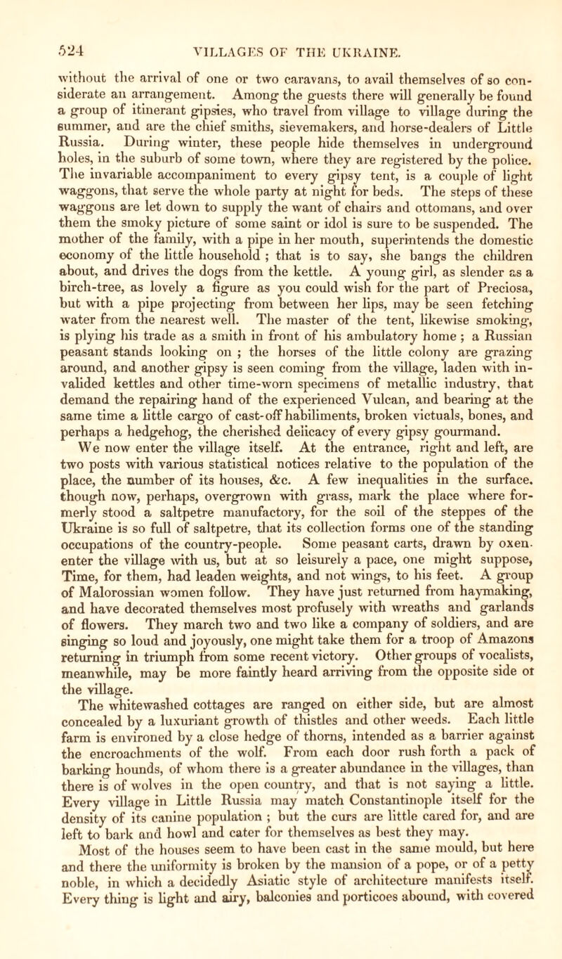 without the arrival of one or two caravans, to avail themselves of so con¬ siderate an arrangement. Among the guests there will generally be found a group of itinerant gipsies, who travel from village to village during the summer, and are the chief smiths, sievemakers, and horse-dealers of Little Russia. During winter, these people hide themselves in underground holes, in the suburb of some town, where they are registered by the police. T1 le invariable accompaniment to every gipsy tent, is a couple of light waggons, that serve the whole party at night for beds. The steps of these waggons are let down to supply the want of chairs and ottomans, and over them the smoky picture of some saint or idol is sure to be suspended. The mother of the family, with a pipe in her mouth, superintends the domestic economy of the little household ; that is to say, she bangs the children about, and drives the dogs from the kettle. A young girl, as slender as a birch-tree, as lovely a figure as you could wish for the part of Preciosa, but with a pipe projecting from between her lips, may be seen fetching water from the nearest well. The master of the tent, likewise smoking, is plying his trade as a smith in front of his ambulatory home; a Russian peasant stands looking on ; the horses of the little colony are grazing around, and another gipsy is seen coming from the village, laden with in¬ valided kettles and other time-worn specimens of metallic industry, that demand the repairing hand of the experienced Vulcan, and bearing at the same time a little cargo of cast-off habiliments, broken victuals, bones, and perhaps a hedgehog, the cherished delicacy of every gipsy gourmand. We now enter the village itself. At the entrance, right and left, are two posts with various statistical notices relative to the population of the place, the number of its houses, &c. A few inequalities in the surface, though now, perhaps, overgrown with grass, mark the place where for¬ merly stood a saltpetre manufactory, for the soil of the steppes of the Ukraine is so full of saltpetre, that its collection forms one of the standing occupations of the country-people. Some peasant carts, drawn by oxen- enter the village with us, but at so leisurely a pace, one might suppose, Time, for them, had leaden weights, and not wings, to his feet. A group of Malorossian women follow. They have just returned from haymaking, and have decorated themselves most profusely with wreaths and garlands of flowers. They march two and two like a company of soldiers, and are singing so loud and joyously, one might take them for a troop of Amazons returning in triumph from some recent victory. Other groups of vocalists, meanwhile, may be more faintly heard arriving from the opposite side ot the village. The whitewashed cottages are ranged on either side, but are almost concealed by a luxuriant growth of thistles and other weeds. Each little farm is environed by a close hedge of thorns, intended as a barrier against the encroachments of the wolf. From each door rush forth a pack of barking hounds, of whom there is a greater abundance in the villages, than there is of wolves in the open country, and that is not saying a little. Every village in Little Russia may match Constantinople itself for the density of its canine population ; but the curs are little cared for, and are left to bark and howl and cater for themselves as best they may. Most of the houses seem to have been cast in the same mould, but here and there the uniformity is broken by the mansion of a pope, or of a petty noble, in which a decidedly Asiatic style of architecture manifests itself. Every thing is light and airy, balconies and porticoes abound, with covered