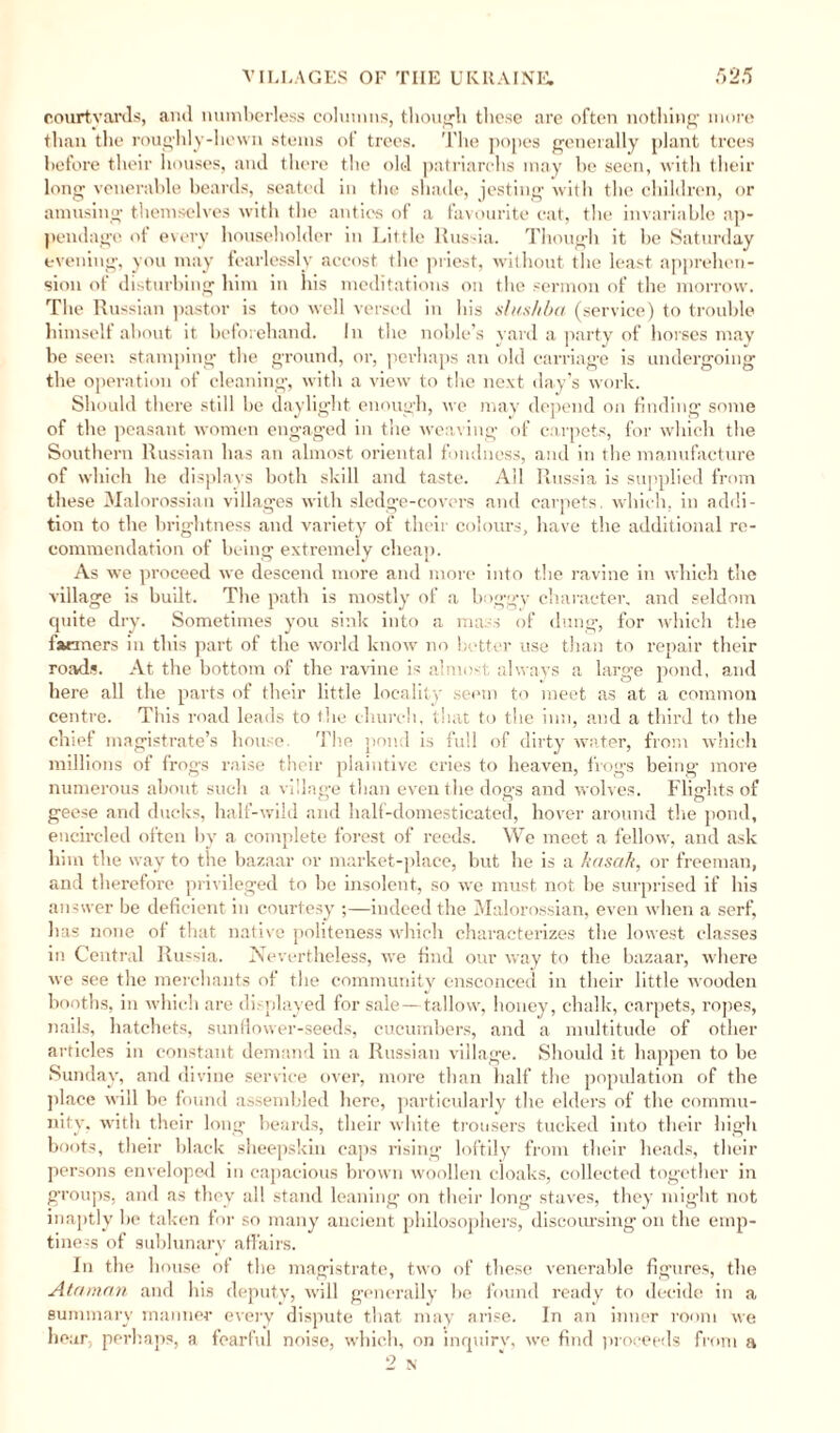 courtyards, and numberless columns, though these are often nothing' more than the roughly-hewn stems of trees. The popes generally plant trees before their houses, and there the old patriarchs may be seen, with their long venerable beards, seated in the shade, jesting with the children, or amusing themselves with the antics of a favourite cat, the invariable ap¬ pendage of every householder in Little Russia. Though it be Saturday evening, you may fearlessly accost the priest, without the least apprehen¬ sion of disturbing him in his meditations on the sermon of the morrow. The Russian pastor is too well versed in his slus/iba (service) to trouble himself about it beforehand. In the noble’s yard a party of horses may be seen stamping the ground, or, perhaps an old carriage is undergoing the operation of cleaning, with a view to the next day’s work. Should there still he daylight enough, we may depend on finding some of the peasant women engaged in the weaving of carpets, for which the Southern Russian has an almost oriental fondness, and in the manufacture of which he displays both skill and taste. All Russia is supplied from these Malorossian villages with sledge-covers and carpets, which, in addi¬ tion to the brightness and variety of their colours, have the additional re¬ commendation of being extremely cheap. As we proceed we descend more and more into the ravine in which the village is built. The path is mostly of a boggy character, and seldom quite dry. Sometimes you sink into a mass of dung, for which the farmers in this part of the world know no better use than to repair their roads. At the bottom of the ravine is almost always a large pond, and here all the parts of their little locality seem to meet as at a common centre. This road leads to the church, that to the inn, and a third to the chief magistrate’s house. The pond is full of dirty water, from which millions of frogs raise their plaintive cries to heaven, frogs being more numerous about such a village than even the dogs and wolves. Flights of geese and ducks, half-wild and half-domesticated, hover around the pond, encircled often by a complete forest of reeds. We meet a fellow, and ask him the way to the bazaar or market-place, but he is a knsak, or freeman, and therefore privileged to he insolent, so we must not be surprised if his answer be deficient in courtesy ;—indeed the Malorossian, even when a serf, has none of that native politeness which characterizes the lowest classes in Central Russia. Nevertheless, we find our way to the bazaar, where we see the merchants of the community ensconced in their little wooden booths, in which are displayed for sale—tallow, honey, chalk, carpets, ropes, nails, hatchets, sunflower-seeds, cucumbers, and a multitude of other articles in constant demand in a Russian village. Should it happen to be Sunday, and divine service over, more than half the population of the place will be found assembled here, particularly the elders of the commu¬ nity, with their long beards, their white trousers tucked into their high boots, their black sheepskin caps rising loftily from their heads, their persons enveloped in capacious brown woollen cloaks, collected together in groups, and as they all stand leaning on their long staves, they might not inaptly be taken for so many ancient philosophers, discoursing on the emp¬ tiness of suhlunarv affairs. In the house of the magistrate, two of these venerable figures, the Ataman and his deputy, will generally be found ready to decide in a summary manner every dispute that may arise. In an inner room we hear, perhaps, a fearful noise, which, on inquiry', we find proceeds from a
