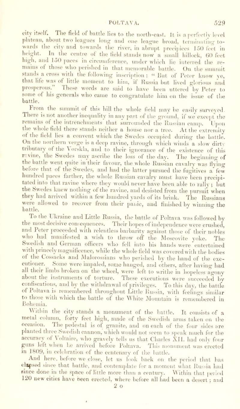 city itself. The field of battle lies to the north-east. It is a perfectly level plateau, about two leagues long and one league broad, terminating’ to¬ wards the city and towards the river, in abrupt precipices 150 feet in height. In the centre of the field stands now a small hillock, 60 feet high, and 150 paces in circumference, under which he interred the re¬ mains of those who perished in that memorable battle. On the summit stands a cross with the following inscription: “ But of Peter know ve, that life was of little moment to him, it Russia but lived glorious and prosperous.” These words are said to have been uttered by Peter to some of his generals who came to congratulate him on the issue of the battle. From tbe summit of this bill the whole field may bo easily survovod There is not another inequality in any part of the ground, if we except the remains of the intrenchments that surrounded the Russian camp. Upon the whole field there stands neither a house nor a tree. At the extremity of the field lies a convent which the Swedes occupied during the battle. On the northern verge is a deep ravine, through which winds a slow dirtv tributary of the A orskla, and to their ignorance of the existence of this r vine, the Swedes may ascribe the loss of the day. The beginning’ of tbe battle went quite in their favour, the whole Russian cavalry was Hying before that of the Swedes, and had the latter pursued the fugitives a few hundred paces farther, the whole Russian cavalry must have been precipi¬ tated into that ravine where they would never have been able to rally ; but the Swedes knew nothing of the ravine, and desisted from the pursuit when they had arrived within a few hundred yards of its brink. The Russians were allowed to recover from their panic, and finished by winning the battle. J 3 To the I kraine and Little Russia, the battle of Poltava was followed by the most decisive consequences. Their hopes of independence were crushed, and Peter proceeded with relentless barbarity against those of their nobles who had manifested a wish to throw off the Moscovite yoke. The Swedish and Oerman officers who fell into Ins hands were entertained w ith princely magnificence, while the w hole field was covered with the bodies of the Cossacks and Malorossians who perished by the hand of the exe¬ cutioner. Some were impaled, some hanged, and others, after having had all their limbs broken on the wheel, were left to writhe in hopeless agony about the instruments of torture. These executions were succeeded by confiscations, and by the w ithdrawal of privileges. To this day, the battle of Poltava is remembered throughout Little Russia, with feelings similar to those with which the battle of the \\ late Mountain is remembered in Bohemia. M ithin the city stands a monument of the battle. It consists of a metal column, forty feet high, made of the Swedish arms taken on tbe occasion. I he pedestal is of granite, and on each of the four sides are planted three Swedish cannon, which would not seem to speak much for the accuracy of \ oltaire, who gravely tells us that Charles XII. had only four guns left when he arrived before Poltava. This monument was erected in 1809, in celebration of the centenary of the battle. And here, before we close, let us look back on the period that has elapsed since that battle, and contemplate for a moment what Russia had since done in the space of little more than a century. Within that period 120 new cities have been erected, where before all had been a desert ; and