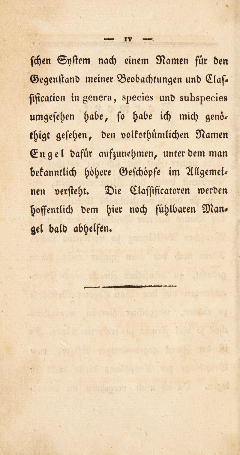 \ fcfccrt ©pflem nach einem 9tamen für beit ©egenftanb meiner Beobachtungen unb (Elaf* (tftcafton ingenera, species unb subspecies umgefe()en £abe, fo £abe td> mich geno* t£igt gefeiten , ben t>olfst()umlid)en tarnen (Enget bafür auf$une()men, unterbem man bekanntlich lpof)ere ©efchopfe im 'ZlllgemeU nen rer$el)t. ©ie (Elafftjtcatoren roerben hoffentlich bem hier noch fühlbaren SDtan* gel halb abijelfem