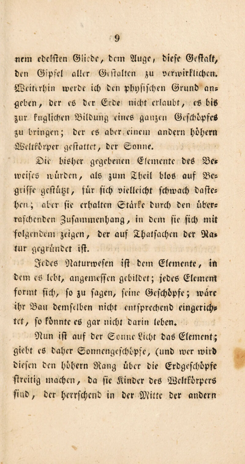 nem ebcffien ©liebe, bem 5lugcf biefe ©eftnlf, ben ©ipfel aller ©i Halten verwirf lieben* ©eitirbtn werbe ich ben pbpfifchen @runb ans ^eben, ber eß ber ©rbe nicht erlaubt, eß biß $ur fuglichen Gilbung eineß ganzen ©efebopfeö ju bringen; ber eß aber, einem nnbern b&herrt SÖeltfbrpcr gestaltet, ber ©onne* Sie biß ber gegebenen (Elemente beß £3e< weifeß würben, alß $um £l;eil bloß auf 23c® griffe gelingt, für ftcb oielleicbt febwaeb balles l;en; aber fie erhalten ©rärFc bureb ben übers rafebenben Jufammenbang, in bem fie ftcb mit folgendem jeigen, ber auf S:b)atfac^cn ber $a* tur gegrünbet ift. Sebeß Slaturwefcn ifl bem (Elemente, in bem eß lebt, angemeffen gebilbet; jebeß Element formt ficb, fo ju fagen, feine ©efebbpfe; wäre ibr 23au bcmfdben nicht eutfprecbcnb eingericb? tet, fo Fonntc eß gar nicht barin leben* V 91un ift auf ber ©ernte £icl;f baß Element; giebt eß bal;er ©onnengefebopfe, (unb wer wirb biefen ben bobern Slang über bie ©rbgefchopfe flrcitig machen, ba fic ^inber beß 23eltf6rperß ftub, ber bevrfchcnb in ber S^itte ber anbern