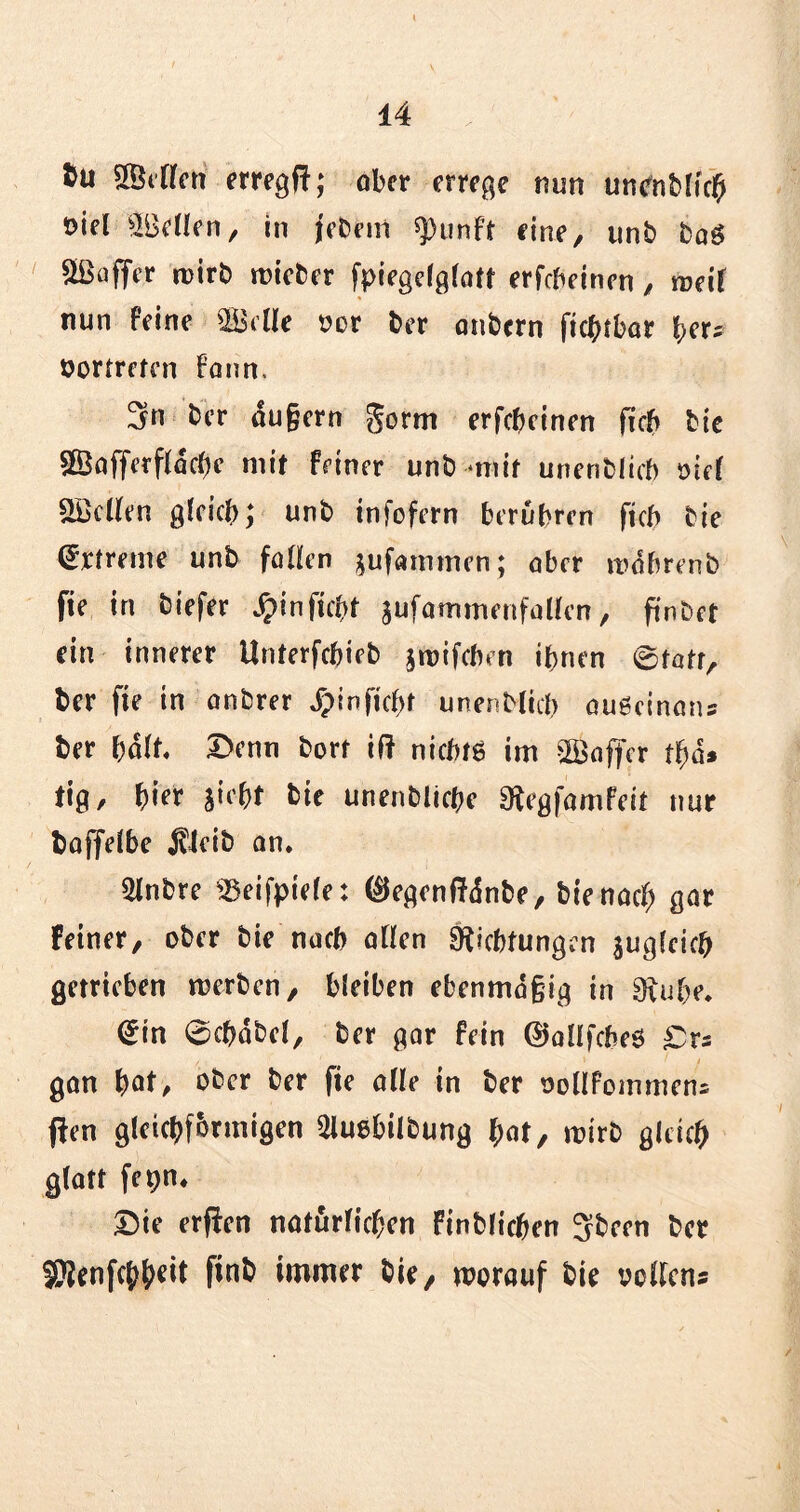 tu SÖelfen erregf!; ober errege nun un^nMicl^ öiel 5Bellen, in jebem spunft fine, unb baö Juffer wirb wieber fpicgefgratf erfcheinen , weil nun feine $Mle vor ber onbern ftc^tbar her; vertreten Faun, 3n ber äußern gorm erfebeinen ficb bie $Baffetfläcbe mit feiner unb *mif unenblicb oief helfen gleich; unb infofern berühren ficb bte Extreme unb füllen sufammen; ober wobrenb fte in biefer Jpinficbt sufammenfallen, ftnbct ein innerer ilnterfcbieb jwifeben ihnen 0tatr, ber fte in anbrer ^>inficf>t unenblicb auöcinans ber hält 3>enn bort if? nichts im ^Baffer tbä* tig, hier siebt bie unenblicbe Regfamfeit nur boffelbe jtleib an. 3lnbre ^eifpiele: ($egenffänbe, bie nach gar feiner, ober bie nach ollen Richtungen $ugfcicb getrieben werben, bleiben ebenmäßig in Ruhe. <£m 0cbobel, ber gar fein ©aüfcbeS £rs gan fyat, ober ber fie olle in ber vollfommem j!en gleichförmigen aiuebilbung f;at, wirb gleich glatt fepn. Die erffen natürlichen finblicben Sbeen ber 5Renfchh^it finb immer bie, worauf bie vollem