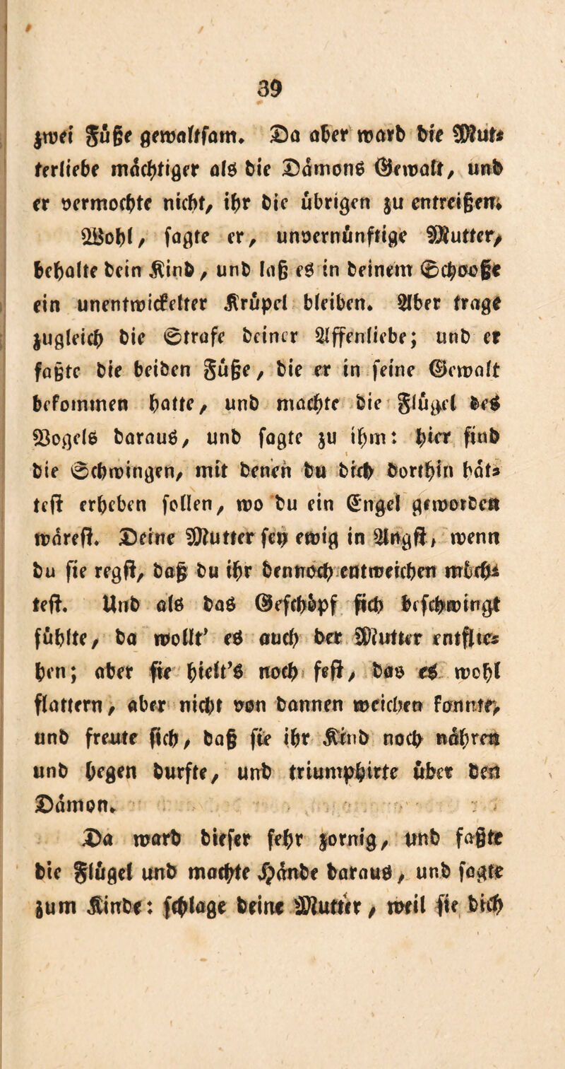 3$ * $tt>et guße geroaltfom* Da aber warb Me $tut* ferliebe mutiger alö bie DamonS ®nt>aft, unb er oermocbte nicht, #r bie übrigen ju entreißen; 2BoM, fögte er, unvernünftige $Äuttct> behalte bein Äinb, unb Ing e$ in beinern 0#aoßc ein unentwickelter .Slrüpel bleiben* Aber frage juglei# bie 0trafe bcincr Affenliebe; nnb er faßte bie beiben §üße, bie er in feine ©cwalt befommen batte, unb machte bie flöget betf Mogele barauö, unb fagte ju ihm: bin' finb i bie Schwingen, mit benen ton bi# bortbin bats teft erbeben feilen, wo bu ein (Sngel geworben wärefi Deine Butter fep ewig in Angft, wenn bu fie regft, baß bu ibr benno# entweichen mbcßi teft, Unb ote baö ©efcßbpf fvd> lefc&wingt fühlte, bo wollt' e$ au# ber Butter entfltcs ben; aber fie noch feff > böfö e$ wofjl flattern, aber nicht von bannen weichen unb freute fleh, baß fie ibr $ttib noep nübrttt unb hegen burfte, unb triumphitte über Öen Dämon* Da warb biefer febr forntg, unb faßte bie glügel unb machte Jpdnbe barauö, unb fagte jum ßinbe: fcßlage brin« Butter / weil fie bi#