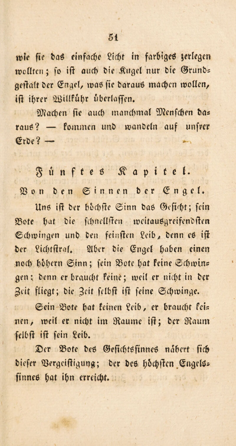 wie fte baß einfache £icbt in farbigeß erlegen mellten; fo iß oueb bie Äugel nur feie ®runb« geßalt Cer 0ngel/ wae fie barauß machen trollen, iß ihrer &i3tllfubr uberlaßen. Uneben ße aueb manchmal Sftenfcfjen Ca« rauß? — fommen unb manDeln auf unßer £rbe? — § u n f t e ß Kapitel. 23 o n b e n ©innen ber © n 9 e l, Unß iß ber bbcbße 0inn baß ($eß<ht; fein «Bote b^t hie fcpnellßen roeitaußgreifenbßen 0cbtningen unb ben feinßen Ceib ^ benn eß iß ber ?icl;tßraf, 2lber bie (Ingel buben einen noch b^bern 0inn; fein fBotc bat feine 0cbnnrt« gen; benn er braucht Feine; weil er nicht in ber geit fliegt; bie 3cit felbß iß feine 0cbtüinge. 0ein 23ote bot feinen ?eib, er braucht Fei« nen, weil er nicht im 9taume iß; ber 3f£aum feibß iß fein Seib. ©er 23ote beß ©eßcbtßßnneß nähert ßcb biefer 23ergcißigung; ber beß f;5cbßen ,0ngclß* ßnneß bot ihn erreicht.