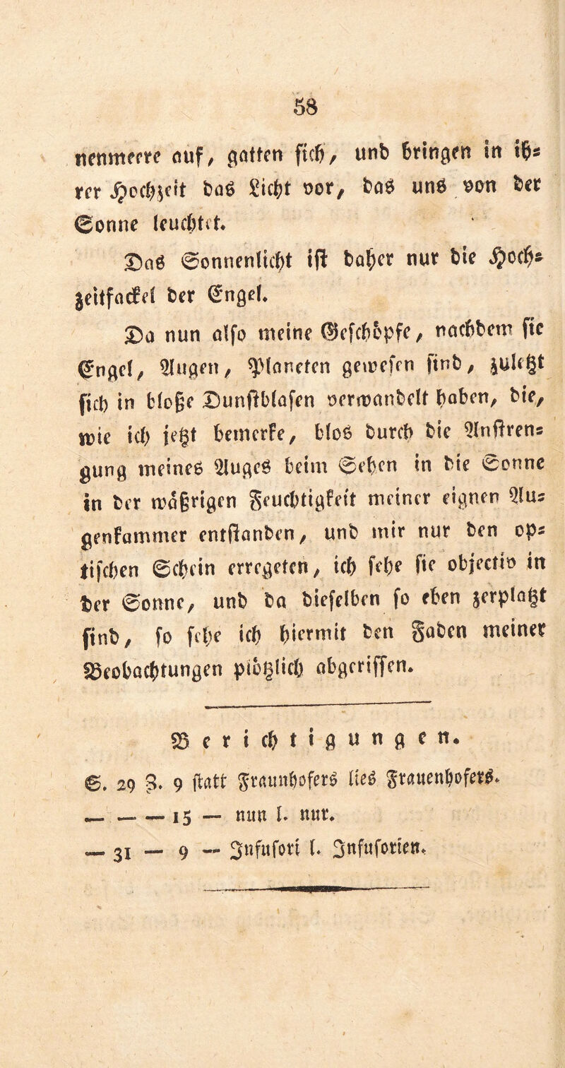 itenmerre auf, (jetten ftcfj, unb bringen in rer Jpcc^ett baö Siebt oor, ba$ uns oon ber (gönne leuchtet. ©o« @onnenlicbt ift baher nur bie $och* jeitfaefet ber @ngd. £>a nun alfo meine (Üefcbbpfe, naebbem fte (?ngel, klugen, ^Planeten gewefen )inb, pU§t ficb in biege Dunflblafen ocrwanbelf hoben, bie, wie ich K§t bemerfe, bles bureb bie ^Infhens gung meinet $lugcS beim @ebcn in bie cenne in ber wägrigen geuebtigbeit meiner eignen $us genfammer entfianben, unb mir nur ben ops tifchen (schein erregeten, ich frhe fic objectio in ter ©onne, unb ba biefelben fo eben jerplagt finb, fo fehe ich hiermit ben gaben meiner Beobachtungen pilzlich abgeriffen. Berichtigungen* ©, 29 3. 9 ftatt gmtmböferS üeS gtauenljoferg. _ 15 — mm l. nur. — 31 — 9 — ^nfitfori U Sttfufotten^