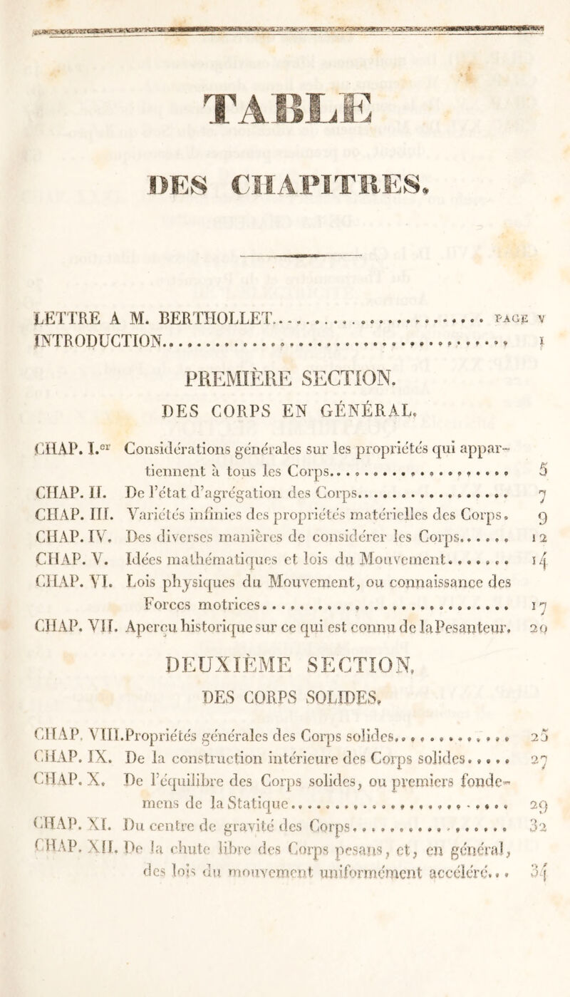 I — SiKgWaWM« SSä&St&teS '? - *?m?,' ' \^sp^ssias!^?sassaiß&ss& TABLE DES CHAPITRES LETTRE A M. BERTHOLLET fagjs ■» INTRODUCTION » PREMIÈRE SECTION. DES CORPS EN GÉNÉRAL. CHAP. I.er Considérations générales sur les propriétés qui appar- tiennent à tous les Corps.. . 5 CHAP. II. De l’état d’agrégation des Corps y CHAP. III. Variétés infinies des propriétés matérielles des Corps. 9 CHAP. IV. Des diverses manières de considérer les Corps...... 12 CHAP. V. Idées mathématiques et lois du Mouvement....... 14 CHAP. VI. Lois physiques du Mouvement, ou connaissance des Forces motrices.. 1 n CHAP. VII. Apercu historique sur ce qui est connu de la Pesanteur. 20 DEUXIÈME SECTION, DES CORPS SOLIDES. CHAP. VÏII.Propriétés générales des Corps solides,. CHAP. IX. De la construction intérieure des Corps solides» »... CHAP. X. De l’équilibre des Corps solides, ou premiers fonde- mens de la Statique CHAP. Du centre de gravité des Corps. CHAP. \ü. De la chute libre des Corps pesans, et, en général, des lois du mouvement uniformément accéléré.,. 23 27 29 02