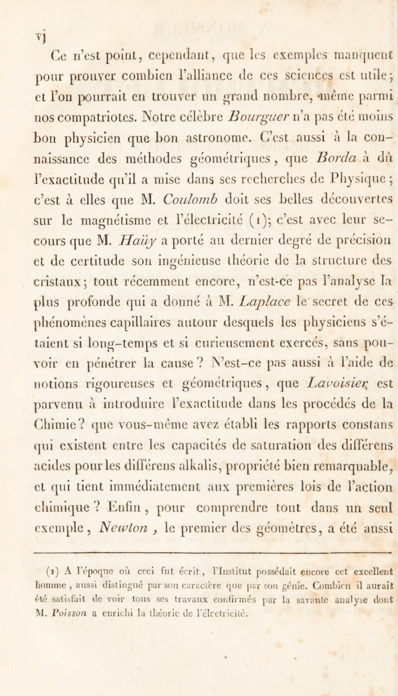 Ce n’est point, cependant, que les exemples manquent pour prouver combien l’alliance de ces sciences est utile ; et l’on pourrait en trouver un grand nombre, «meme parmi nos compatriotes. Notre célèbre Bourguer n’a pas été moins bon physicien que bon astronome. C’est aussi à la con- naissance des méthodes géométriques , que Borda à du l’exactitude qu’il a mise dans ses recherches de Physique ; c’est à elles que M. Coulomb doit ses belles découvertes sur le magnétisme et l’électricité (1)3 c’est avec leur se- cours que M. Haüy a porté au dernier degré de précision et de certitude son ingénieuse théorie de la structure des cristaux3 tout récemment encore, n’est-ce pas l’analyse la plus profonde qui a donné à M. Laplace le'secret de ces phénomènes capillaires autour desquels les physiciens s'é- taient si long-temps et si curieusement exercés, sans pou- voir en pénétrer la cause ? N’est-ce pas aussi à l’aide de notions rigoureuses et géométriques, que Lavoisier, est parvenu à introduire l’exactitude dans les procédés de la Chimie? que vous-mème avez établi les rapports constans qui existent entre les capacités de saturation des différons acides pour les différons alkalis, propriété bien remarquable, et qui tient immédiatement aux premières lois de l’action chimique ? Enfin , pour comprendre tout dans un seul exemple, Newlo?i , le premier des géomètres, a été aussi (i) A l'époque où ceci fut écrit, l’Institut possédait encore cet excellent homme , aussi distingué par son caractère que par son génie. Combien il aurait été satisfait de voir tous ses travaux confirmés par la savante analyse dont M. Voisson a enrichi la théorie de l'électricité.