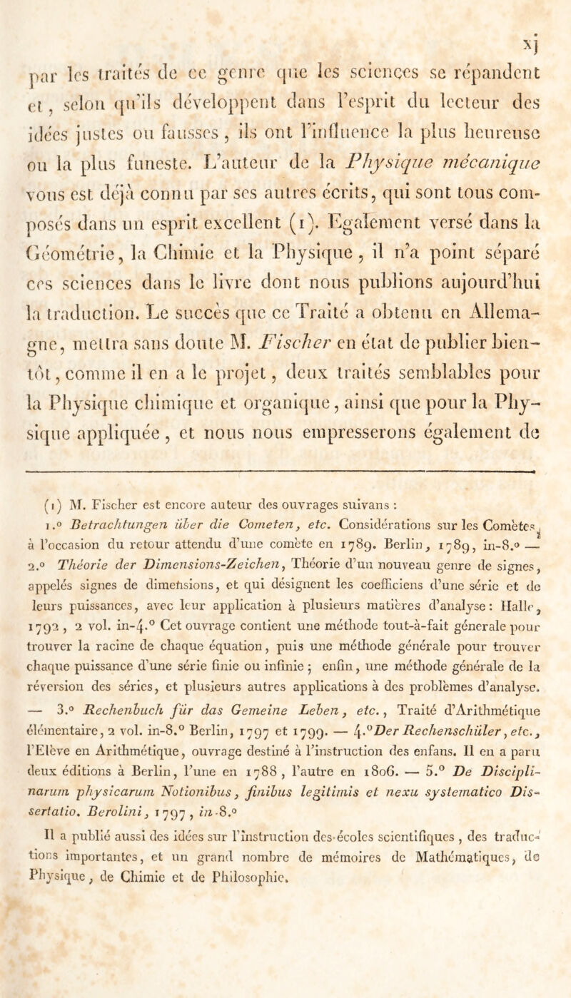 par les traites de ce genre que les sciences se répandent et , selon qu'ils développent dans Pesprit du lecteur des idées justes ou fausses, ils ont l’influence la plus heureuse ou la plus funeste. L’auteur de la Physique mécanique vous est déjà connu par ses autres écrits, qui sont tous com- posés dans un esprit excellent (i). Egalement versé dans la Géométrie, la Chimie et la Physique, il n’a point séparé ces sciences dans le livre dont nous publions aujourd’hui la traduction. Le succès que ce Traité a obtenu en Allema- gne, mettra sans doute INI. Fischer en état de publier bien- tôt, comme il en a le projet, deux traités semblables pour la Physique chimique et organique, ainsi que pour la Phy- sique appliquée, et nous nous empresserons également de (i) M. Fischer est encore auteur des ouvrages suivans : i.° Betrachtungen über die Cometen, etc. Considérations sur les Comètes , à l’occasion du retour attendu d’une comète en 1789. Berlin, 1789, in-8.° — 2.0 Théorie der Dimensions-Zeichen, Théorie d’un nouveau genre de signes, appelés signes de dimensions, et qui désignent les coefficiens d’une série et de leurs puissances, avec leur application à plusieurs matières d’analyse: Halle, 1792 , 2 vol. in-p0 Cet ouvrage contient une méthode tout-à-fait générale pour trouver la racine de chaque équation, puis une méthode générale pour trouver chaque puissance d’une série finie ou infinie 5 enfin, une méthode générale de la réversion des séries, et plusieurs autres applications à des problèmes d’analyse. — 3.° Rechenbuch für das Gemeine Leben, etc., Traité d’Arithmétique élémentaire, 2 vol. in-8.° Berlin, 1797 et 1799. — Der Rechenschüler, etc., l’Elève en Arithmétique, ouvrage destiné à l’instruction des enfans. Il en a paru deux éditions à Berlin, l’une en 1788 , l’autre en 1806. — 5.° De Discipli- narum physicarum Notionibus, finibus legitimis et nexu systematico Dis- sertatio. Berolini, 1797, m-8.° Il a publié aussi des idées sur l’instruction des-écoles scientifiques , des traduc- tions importantes, et un grand nombre de mémoires de Mathématiques, de Physique, de Chimie et de Philosophie.