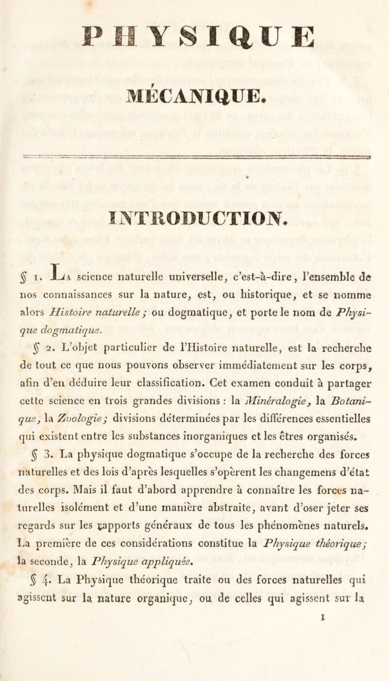 MÉCANIQUE. INTRODUCTION. § i. science naturelle universelle, c’est-à-dire, l’ensemble de nos connaissances sur la nature, est, ou historique, et se nomme alors Histoire naturelle ; ou dogmatique, et porte le nom de Physi- que dogmatique. § 2. L’objet particulier de l’Histoire naturelle, est la recherche de tout ce que nous pouvons observer immédiatement sur les corps, afin d’en déduire leur classification. Cet examen conduit à partager cette science en trois grandes divisions : la Minéralogie, la Botani- que, la Zoologie; divisions déterminées par les différences essentielles qui existent entre les substances inorganiques et les êtres organisés. § 3. La physique dogmatique s’occupe de la recherche des forces naturelles et des lois d’après lesquelles s’opèrent les changemcns d’état des corps. Mais il faut d’abord apprendre à connaître les forces na- turelles isolément et d’une manière abstraite, avant d’oser jeter ses regards sur les ^apports généraux de tous les phénomènes naturels. La première de ces considérations constitue la Physique théorique ; la seconde, la Physique appliquée. 5 4* La Physique théorique traite ou des forces naturelles qui agissent sur la nature organique, ou de celles qui agissent sur la i