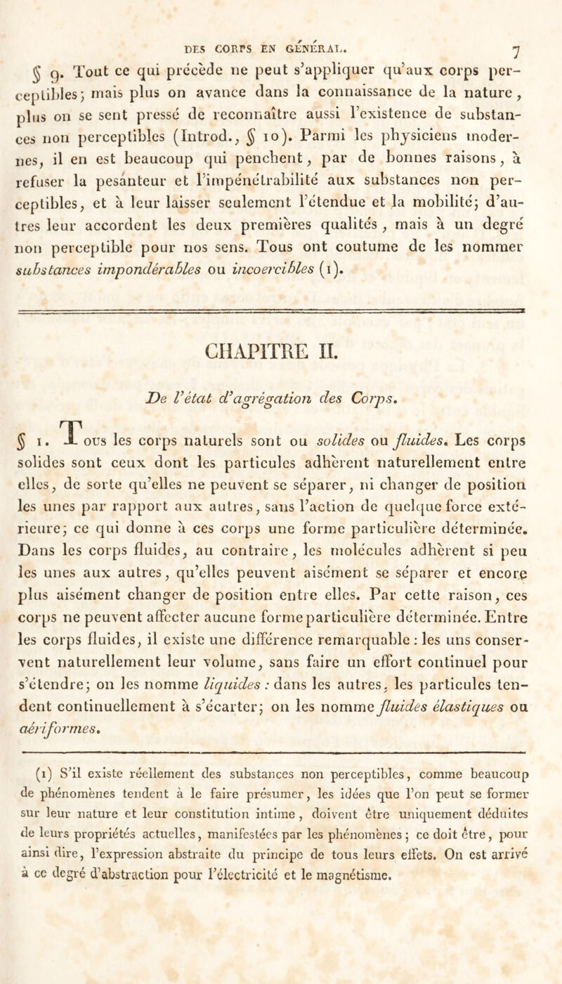 § q. Tout ce qui précède 11e peut s’appliquer qu’aux corps per- ceptibles; mais plus on avance dans la connaissance de la nature, plus on se sent pressé de reconnaître aussi rexistence de substan- ces non perceptibles (Introd., $ 10). Parmi les physiciens moder- nes, il en est beaucoup qui penchent, par de bonnes raisons, à refuser la pesanteur et l’impénétrabilité aux substances non per- ceptibles, et à leur laisser seulement l’étendue et la mobilité; d’au- tres leur accordent les deux premières qualités , mais à un degré non perceptible pour nos sens. Tous ont coutume de les nommer substances impondérables ou incoercibles (i). CHAPITRE II. De l’état d’agrégation des Corps. §.. T ous les corps naturels sont ou solides ou fluides. Les corps solides sont ceux dont les particules adhèrent naturellement entre elles, de sorte qu’elles ne peuvent se séparer, ni changer de position les unes par rapport aux autres, sans l’action de quelque force exté- rieure; ce qui donne à ces corps une forme particulière déterminée. Dans les corps fluides, au contraire, les molécules adhèrent si peu les unes aux autres, qu’elles peuvent aisément se séparer et encore plus aisément changer de position entre elles. Par cette raison, ces corps ne peuvent affecter aucune forme particulière déterminée. Entre les corps fluides, il existe une différence remarquable : les uns conser- vent naturellement leur volume, sans faire un effort continuel pour s’étendre; on les nomme liquides : dans les autres, les particules ten- dent continuellement à s’écarter; on les nomme fluides élastiques ou aériformes. (i) S’il existe réellement des substances non perceptibles, comme beaucoup de phénomènes tendent à le faire présumer, les idées que l’on peut se former sur leur nature et leur constitution intime , doivent être uniquement déduites de leurs propriétés actuelles, manifestées par les phénomènes ; ce doit être, pour ainsi dire, l’expression abstraite du principe de tous leurs effets. On est arrivé à ce degré d’abstraction pour l’électricité et le magnétisme.