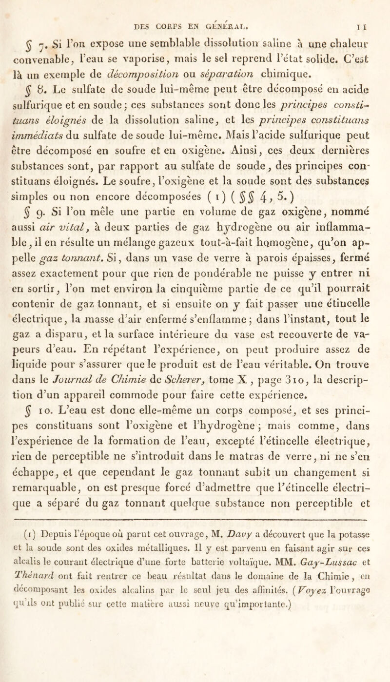 J r. Si l’on expose une semblable dissolution saline à une chaleur convenable, l’eau se vaporise, mais le sel reprend l’état solide. C’est là un exemple de décomposition ou séparation chimique. ÿ 8. Le sulfate de soude lui-même peut être décomposé en acide sulfurique et en soude ; ces substances sont donc les principes consti~ tuans éloignés de la dissolution saline, et les principes constituans immédiats du sulfate de soude lui-même. Mais l’acide sulfurique peut être décomposé en soufre et en oxigène. Ainsi, ces deux dernières substances sont, par rapport au sulfate de soude, des principes con- stituans éloignés. Le soufre, l’oxigène et la soude sont des substances simples ou non encore décomposées (i) ( §§ 5.) § 9. Si l’on mêle une partie en volume de gaz oxigène, nommé aussi air vital, à deux parties de gaz hydrogène ou air inflamma- ble , il en résulte un mélange gazeux tout-u-fait homogène, qu’on ap- pelle gaz tonnant. Si, dans un vase de verre à parois épaisses, fermé assez exactement pour que rien de pondérable ne puisse y entrer ni en sortir, l’on met environ la cinquième partie de ce qu’il pourrait contenir de gaz tonnant, et si ensuite on y fait passer une étincelle électrique, la masse d’air enfermé s’enflamme ; dans l’instant, tout le gaz a disparu, et la surface intérieure du vase est recouverte de va- peurs d’eau. En répétant l’expérience, on peut produire assez de liquide pour s’assurer que le produit est de l’eau véritable. On trouve dans le Journal de Chimie de Scherer, tome X , page 310, la descrip- tion d’un appareil commode pour faire cette expérience. $ 10. L’eau est donc elle-même un corps composé, et ses princi- pes constituans sont l’oxigène et l’hydrogène \ mais comme, dans l’expérience de la formation de l’eau, excepté l’étincelle électrique, rien de perceptible ne s’introduit dans le matras de verre, ni ne s’en échappe, et que cependant le gaz tonnant subit un changement si remarquable, on est presque forcé d’admettre que l'étincelle électri- que a séparé du gaz tonnant quelque substance non perceptible et (1) Depuis Fépoque où parut cet ouvrage, M, Davy a découvert que la potasse et la soude sont des oxides métalliques. 11 y est parvenu en faisant agir sur ces alcalis le courant électrique d’une forte batterie voltaïque. MM. Gay-Lussac et Thénard ont fait rentrer ce beau résultat dans le domaine de la Chimie , en décomposant les oxides alcalins par le seul jeu des affinités. ( Voyez l’ouvrage qu ils ont publié' sur cette matière aussi neuve qu’importante.)