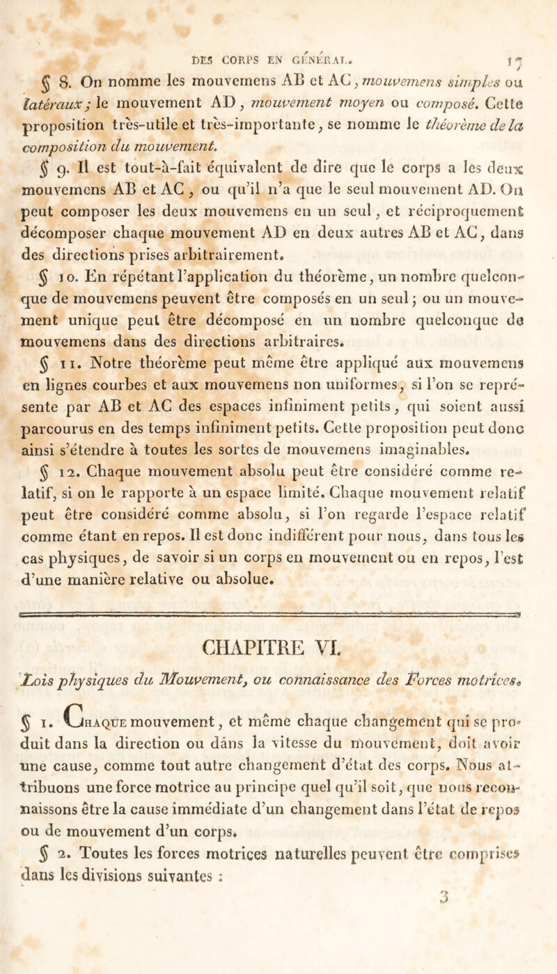 *7 § 8. On nomme les mouvemems AB et AC, mouveinent.s simples ou latéraux; le mouvement AD, mouvement moyen ou composé. Cette proposition très-utile et très-importante, se nomme le théorème de la composition du mouvement. J 9. Il est tout-à-fait équivalent de dire que le corps a les deux mouvemens AB et AC , ou qu’il n’a que le seul mouvement AD. On peut composer les deux mouvemens en un seul , et réciproquement décomposer chaque mouvement AD en deux autres AB et AC, dans des directions prises arbitrairement« § 10. En répétant l’application du théorème, un nombre queîcon- que de mouvemens peuvent être composés en un seul ; ou un mouve- ment unique peut être décomposé en un nombre quelconque de mouvemens dans des directions arbitraires. § 11. Notre théorème peut même être appliqué aux mouvemens en lignes courbes et aux mouvemens non uniformes, si l’on se repré- sente par AB et AC des espaces infiniment petits, qui soient aussi parcourus en des temps infiniment petits. Cette proposition peut donc ainsi s’étendre à toutes les sortes de mouvemens imaginables. § 12. Chaque mouvement absolu peut être considéré comme re- latif, si on le rapporte à un espace limité. Chaque mouvement relatif peut être considéré comme absolu, si l’on regarde l’espace relatif comme étant en repos. Il est donc indifférent pour nous, dans tous les cas physiques, de savoir si un corps en mouvement ou en repos, l’est d’une manière relative ou absolue. 3 CHAPITRE VI. [Lois physiques du Mouvement, ou connaissance des Forces motrices* § 1. Chaque mouvement, et même chaque changement qui se pro* duit dans la direction ou dans la vitesse du mouvement, doit avoir une cause, comme tout autre changement d’état des corps. Nous at- tribuons une force motrice au principe quel qu’il soit, que nous recon- naissons être la cause immédiate d’un changement dans l’état de repos ou de mouvement d’un corps. J 2. Toutes les forces motrices naturelles peuvent être comprises dans les divisions suivantes : 3