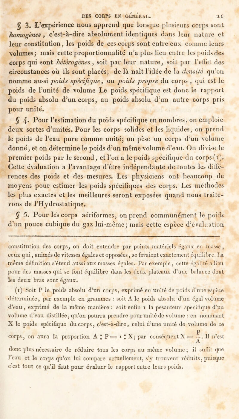 § 3. L’expérience nous apprend que lorsque plusieurs corps sont homogènes j c’est-à-dire absolument identiques dans leur nature et leur constitution, les poids de ces corps sont entre eux comme leurs volumes; mais cette proportionnalité n’a plus lieu entre les poids des corps qui sont hétérogènes y soit par leur nature, soit par reffet des circonstances où ils sont placés; de là naît l’idée de la densité qu’on nomme aussi poids spécifique 3 ou poids propre du corps , qui est le poids de l’unité de volume Le poids spécifique est donc le rapport du poids absolu d’un corps, au poids absolu d’un autre corps pris pour unité. J 4* Pour l’estimation du poids spécifique en nombres, on emploie deux sortes d’unités. Pour les corps solides et les liquides, on prend le poids de l’eau pure comme unité; on pèse un corps d’un Yolume donné, et on détermine le poids d’un même volume d’eau. On divise le premier poids par le second., et l’on a le poids spécifique du corps (i ). Cette évaluation a l’avantage d’être indépendante de toutes les diffé- rences des poids et des mesures. Les physiciens ont beaucoup de moyens pour estimer les poids spécifiques des corps. Les méthodes les plus exactes et les meilleures seront exposées quand nous traite- rons de l’Hydrostatique. § 5. Pour les corps aériformes, on prend communément le poids d’un pouce cubique du gaz lui-même; mais cette espèce d’évaluation constitution des corps, on doit entendre par points matériels égaux en masse, ceux qui, animés de vitesses égales et opposées, se feraient exactement équilibre. T,a même définition s’étend aussi aux masses égales. Par exemple, cette égalité a lieu pour des masses qui se font équilibre dans les deux plateaux d’une balance dont les deux bras sont égaux. (i) Soit P le poids absolu d’un corps, exprimé en unité de poids d’une espece déterminée, par exemple en grammes : soit A le poids absolu d’un égal volume d’eau, exprimé de la même manière : soit enfin i la pesanteur spécifique d’un volume d’eau distillée, qu’on pourra prendre pour unité de volume : en nommant X le poids spécifique du corps, c’est-à-dire, celui d’une unité de volume de ce P corps, on aura la proportion A * P =: ï * X; par conséquent X -.11 n’est A donc plus nécessaire de réduire tous les corps au même volume ; il suffit que Peau et le corps qu’on lui compare actuellement, s’y trouvent réduits, puisque c’est tout ce qu’il faut pour évaluer le rapport entre leurs poids.