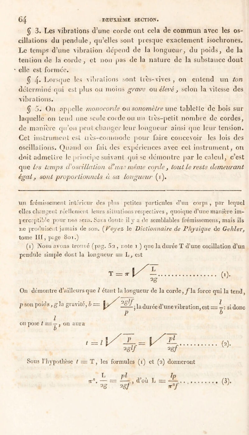 § 3. Les 'vibrations d’une corde ont cela de commun avec les os- cillations du pendule, qu’elles sont presque exactement isochrones. Le temps d’une vibration dépend de la longueur, du poids, de la tendon de la corde , et non pas de la nature de la substance dont * elle est formée. § 4* Lorsque les vibrations sont 1res-vives , on entend un ton déterminé qui est plus ou moins grave ou élevé, selon la vitesse des vibrations. § 5. On appelle monocorde ou sonomètre une tablette de bois sur laquelle on tend une seule corde ou un liés-pclit nombre de cordes, de manière qu’on peut changer leur longueur ainsi que leur tension. Cet instrument est tics-commode pour faire concevoir les lois des oscillations. Quand on fait des expériences avec cet instrument, on doit admettre le principe suivant qui se démontre par le calcul, c’est que les temps d'oscillation d’'une même corde , tout le reste demeurant égal y sont proportionnels à sa longueur (i). un frémissement intérieur des plus petites particules d’un corps , par lequel elles changent réellement leurs situations respectives , quoique d’une manière im- perceptible pour nos sens. Sans doute il y a de semblables frémissemens, mais ils ne produisent jamais de son. ( Voyez le Dictionnaire de Physique de Gelder, tome lit, page Soi.) (î) Nous avons trouvé (pag. 5a , note i ) que la durée T d’une oscillation d’un pendule simple dont la longueur = L, est (■)• On démontre d’ailleurs que l étant la longueur de la corde,/la force qui la tend, p son poids, g la gravité, h = LÜ- Z l on pose t — — , on aura la durée d’une vibration, est = si donc P b Sous l’hypothèse t — T, les formules (i) et (2) donneront pl L- d’où L = •i§î II (3).