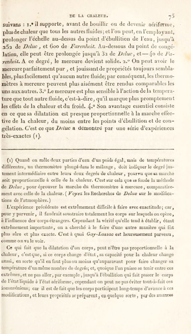1° suivans : ï.# il supporte, avant de bouillir ou de devenir aériforme, plus de chaleur que tous les autres fluides; et l’on peut; en l’employant, prolonger l’e'chelle au-dessus du point d’ébullition de l’eau, jusqu’à a5a de Velue , et 600 de Farenheit. Au-dessous du point de congé- lation, elle peut être prolongée jusqu’à 32 de Velue, et — 4° de ^a~ renheùt, A ce degré, le mercure devient solide. 1.0 On peut avoir le mercure parfaitement pur , et jouissant de propriétés toujours sembla- bles, plus facilement qu’aucun autre fluide; par conséquent, les thermo- mètres à mercure peuvent plus aisément être rendus comparables les uns aux autres, 3.° Le mercure est plus sensible à l’action de la tempéra- ture que tout autre fluide, c’est-à-dire, qu’il marque plus promptemen t les effets de la chaleur et du froid. 4*° Son avantage essentiel consiste en ce que sa dilatation est presque proportionnelle à la marche effec- tive de la chaleur , du moins entre les points d’ébullition et de con- gélation. C’est ce que Velue a démontre' par une série d’expériences très-exactes (i)„ (1) Quand on mêle deux parties d’eau d’un poids égal, mais de températures différentes, un thermomètre plongé dans le mélange , doit indiquer le degré jus- tement intermédiaire entre leurs deux degrés de chaleur , pourvu que sa marche soit proportionnelle à celle de la chaleur. C’est sur cela que se foude la méthode de Deluc , pour éprouver la marche du thermomètre à mercure, comparative- ment avec celle de la chaleur. ( Voyez les Recherches de Deluo sur le modifica- tions de l’atmosphère.) L’expérience précédente est extrêmement difficile à faire avec exactitude ; car, pour y parvenir, il faudrait soustraire totalement les corps sur lesquels on opère, à l’influence des corps étrangers. Cependant la vérité qu’elle tend à établir, étant extrêmement importante, on a cherché à le faire d’une autre manière qui fut plus sûre et plus exacte. C’est à quoi Gay-Lussac est heureusement parvenu, comme on va le voir. Ce qui fait que la dilatation d’un corps, peut n’étre pas proportionnelle à la chaleur, c’est que, si ce corps change d’état ,sa capacité pour la chaleur change aussi, en sorte qu’il en faut plus ou moins qu’auparavant pour faire changer sa température d’un même nombre de degrés; et, quoique l’on puisse se tenir entre ces extrêmes, et ne pas aller, par exemple , jusqu’à l’ébullition qui fait passer le corps de l’état, liquide à l’état aérifonne, cependant on peut ne pas éviter tout-à-fait ces inconvéniens; car il est de fait que les corps participent long-temps d’avance à ces modifications, et leurs propriétés se préparent} en quelque sorte , peu des nuances