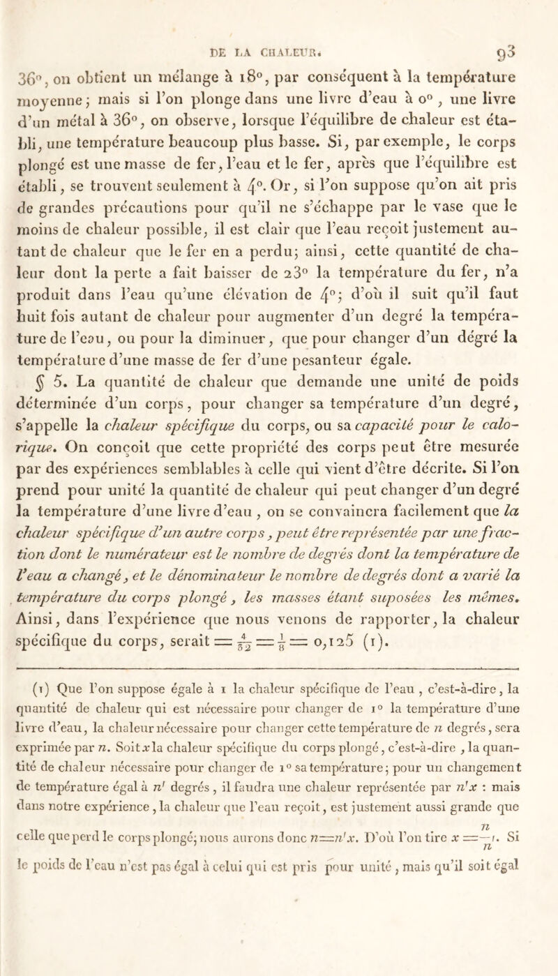 36°, on obtient un mélange à 180, par conséquent à la température moyenne; mais si l’on plonge dans une livre d’eau ào% une livre d’un métal à 36°, on observe, lorsque l’équilibre de chaleur est éta- bli, une température beaucoup plus basse. Si, par exemple, le corps plongé est une masse de fer, l’eau et le fer, après que l’équilibre est établi, se trouvent seulement à 4°* Or, si Ton suppose qu’on ait pris de grandes précautions pour qu’il ne s’échappe par le vase que le moins de chaleur possible, il est clair que l’eau reçoit justement au- tant de chaleur que le fer en a perdu; ainsi, cette quantité de cha- leur dont la perte a fait baisser de 23° la température du fer, n’a produit dans l’eau qu’une élévation de 4°j d’où il suit qu’il faut huit fois autant de chaleur pour augmenter d’un degré la tempéra- ture de l’eau, ou pour la diminuer, que pour changer d’un dégré la température d’une masse de fer d’une pesanteur égale. $ 5. La quantité de chaleur que demande une unité de poids déterminée d’un corps, pour changer sa température d’un degré, s’appelle la chaleur spécifique du corps, ou sa capacité pour le calo- rique. On conçoit que cette propriété des corps peut être mesurée par des expériences semblables à celle qui vient d’être décrite. Si l’on prend pour unité la quantité de chaleur qui peut changer d’un degré la température d’une livre d’eau , on se convaincra facilement que la chaleur spécifique d’un autre corps , peut être représentée par une frac- tion dont le numérateur est le nombre de degrés dont la température de Veau a changé, et le dénominateur le nombre de degrés dont a varié la température du corps plongé , les masses étant suposées les mêmes. Ainsi, dans l’expérience que nous venons de rapporter, la chaleur spécifique du corps, serait = éL — 1 — 0,125 (1). (t) Que l’on suppose égale à 1 la chaleur spécifique de l’eau , c’est-à-dire, la quantité de chaleur qui est nécessaire pour changer de i° la température d’une livre d’eau, la chaleur nécessaire pour changer cette température de n degrés, sera exprimée par n. Soitxla chaleur spécifique du corps plongé, c’est-à-dire , la quan- tité de chaleur nécessaire pour changer de i° sa température; pour un changement de température égal à n' degrés , il faudra une chaleur représentée par n! x : mais dans notre expérience ,1a chaleur que l’eau reçoit, est justement aussi grande que celle que perd le corps plongé; nous aurons donc n~n'x. D’où l’on tire x =—1. Si 11/ le poids de l’eau n’est pas égal à celui qui est pris pour unité , mais qu’il soit égal