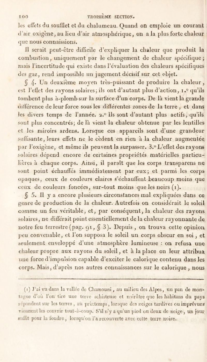 los effets du soufflet et du chalumeau. Quand on emploie un courant d’air oxigène, au lieu d’air atmosphérique, on a la plus forte chaleur que nous connaissions. il serait peut-être difficile d’expliquer la chaleur que produit la combustion, uniquement par le changement de chaleur spécifique; mais l’incertitude qui existe dans l’évaluation des chaleurs spécifiques des gaz, rend impossible un jugement décisif sur cet objet. § 4. Un deuxième moyen très-puissant de produire la chaleur, est l’effet des rayons solaires; ils ont d’autant plus d’action, i.° qu’ils tombent plus à-plomb sur la surface d’un corps. De là vient la grande différence de leur force sous les différentes zones de la terre , et dans les divers temps de l’année. a.° ils sont d’autant plus actifs, qu’ils sont plus concentrés; de là vient la chaleur obtenue par les lentilles et les miroirs ardens. Lorsque ces appareils sont d’une grandeur suffisante, leurs effets ne le cèdent en rien à la chaleur augmentée par l’oxigène, et même ils peuvent la surpasser. 3.° L’effet des rayons solaires dépend encore de certaines propriétés matérielles particu- lières à chaque corps. Ainsi, il paraît que les corps transparens ne sont point échauffés immédiatement par eux; et parmi les corps opaques, ceux de couleurs claires s’échauffent beaucoup moins que ceux de couleurs foncées, sur-tout moins que les noirs (1). $ 5. Il y a encore plusieurs circonstances mal expliquées dans ce genre de production de la chaleur. Autrefois on considérait le soleil comme un feu véritable, et, par conséquent, la chaleur des rayons solaires, ne différait point essentiellement de la chaleur rayonnante de notre feu terrestre (pag. 91, § 3). Depuis , on trouva cette opinion peu convenable, et l’on supposa le soleil un corps obscur en soi, et seulement enveloppé d’une atmosphère lumineuse : on refusa une chaleur propre aux rayons du soleil, et à la place on leur attribua une force d’impulsion capable d’exciter le calorique contenu dans les corps. Mais, d’après nos autres connaissances sur le calorique, nous (f) J’ai vu dans la vallée de Chamouni, au milieu des Alpes, un pan de mon- tagne d’où Ton lire une terre schisteuse et noirâtre que les habitans du pays j pondent sur les terres , au printemps, lorsque des neiges tardives ou imprévues viennent les couvrir tout-à-coup. S’il n’y a qu’un pied ou deux de neige, un jour suffit pour la fondre , lorsqu'on l’a recouverte avec cette terre noire.