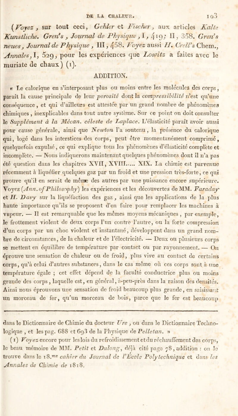 (Voyez , sur tout ceci, Gehler et Fischer, aux articles Kalte Künstliche. Grenus > Journal de Physique , I419/ U, 358. Greiis neues , Journal de Physique , III, 4^8* Voyez aussi H. Grell’s Chem., Annales,1, ^29, pour les expériences que Lowitz a faites avec le muriate de chaux) (1). ADDITION. « Te calorique en s’interposant plus ou moins entre les molécules des corps, parait la cause principale de leur porosité dont la compressibilité n’est qu’une conséquence , et qui d’ailleurs est attestée par un grand nombre de phénomènes chimiques , inexplicables dans tout autre système. Sur ce point on doit consulter le Supplément à la 'Mécan. céleste de Laplace. L’élasticité paraît avoir aussi pour cause générale, ainsi que Newton Fa soutenu , la présence du calorique qui, logé dans les interstices des corps, peut être momentanément comprimé, quelquefois expulsé, ce qui explique tous les phénomènes d’élasticité complète et incomplète. — Nous indiquerons maintenant quelques phénomènes dont il n’a pas été question dans les chapitres XVII, XVIII XIX. La chimie est parvenue récemment à liquéfier quelques gaz par un froid et une pression très-forte, ce qui prouve qu'il en serait de même des autres par une puissance encore supérieure. Voyez [Ann. of Philosophy) les expériences et les découvertes de MM. Faraday et H. Davy sur la liquéfaction des gaz , ainsi que les applications de la plus haute importance qu’ils se proposent d’en faire pour remplacer les machines à vapeur. — Il est remarquable que les mêmes moyens mécaniques , par exemple, le frottement violent de deux corps l’un contre l’autre, ou la forte compression d’un corps par un choc violent et instantané, développent dans un grand nom- bre de circonstances, de la chaleur et de l’électricité. — Deux ou plusieurs corps se mettent en équilibre de température par contact ou par rayonnement. — Ou éprouve une sensation de chaleur ou de froid, plus vive au contact de certains corps, qu’à celui d’autres substances, dans le cas même où ces corps sont à une température égale ; cet effet dépend de la faculté conductrice plus ou moins grande des corps , laquelle est, en général, à-peu-près dans la raison des densités. Ainsi nous éprouvons une sensation de froid beaucoup plus grande, en saisissant un morceau de fer, qu’un morceau de bois, parce que le fer est beaucoup dans le Dictionnaire de Chimie du docteur Ure , ou dans le Dictionnaire Techno- logique , et lespag. 688 et 698 de la Physique de Pelletan. r> ( 1) Voyez encore pour les lois du refroidissement et du réchauffement des corps, le beau mémoire de MM. Petit et Dulong, déjà cité page 78, addition : on le trouve dans le i8.me cahier du Journal de VEcole Polytechnique et dans les Annales de Chimie de 1818.