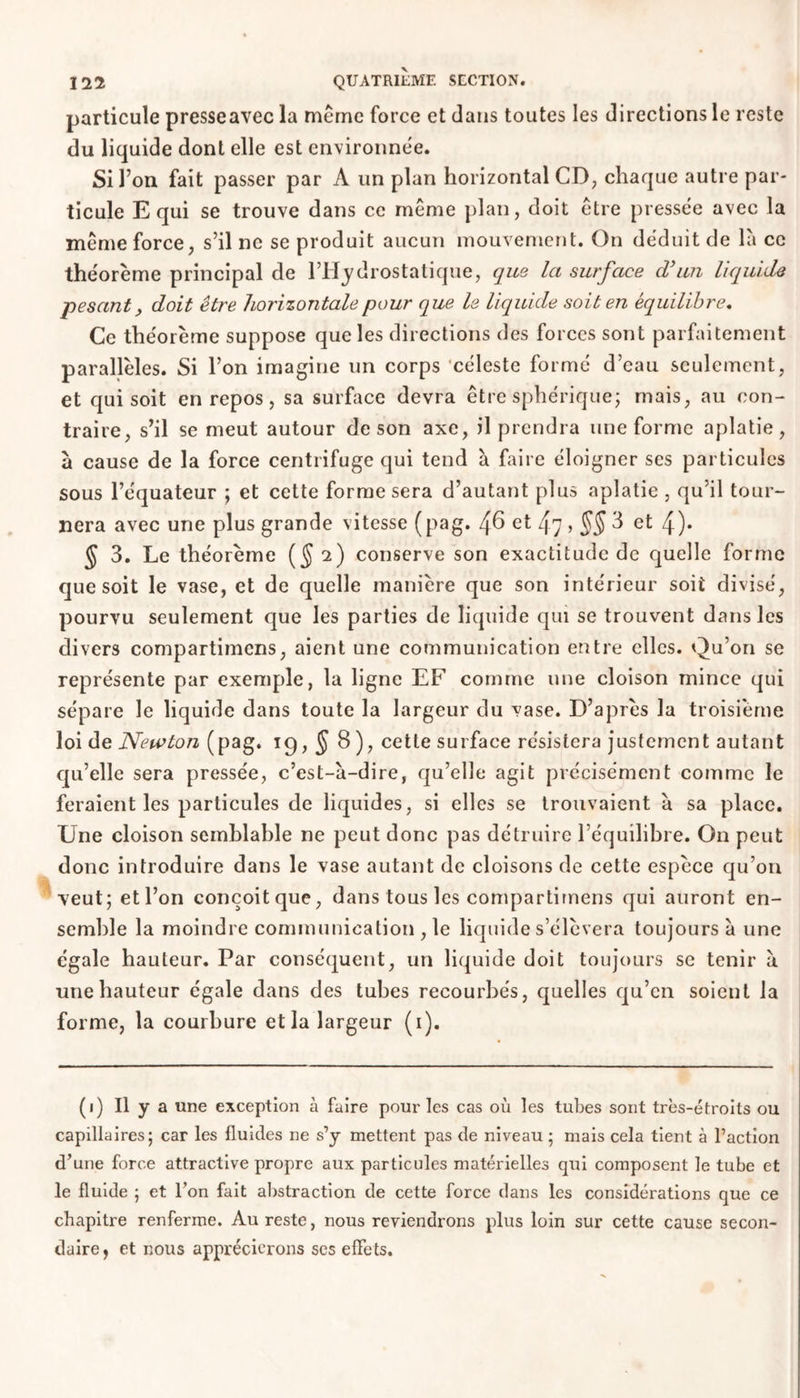 particule presseavec la meme force et clans toutes les directions le reste du liquide dont elle est environnée. Si l’on fait passer par A un plan horizontal CD, chaque autre par- ticule E qui se trouve dans ce même plan, doit être pressée avec la même force, s’il ne se produit aucun mouvement. On déduit de là ce théorème principal de l’Hydrostatique, que la surface cVun liquide pesant, doit être horizontale pour que le liquide soit en équilibre. Ce théorème suppose que les directions des forces sont parfaitement parallèles. Si l’on imagine un corps céleste formé d’eau seulement, et qui soit en repos, sa surface devra être sphérique; mais, au con- traire, s’il se meut autour de son axe, il prendra une forme aplatie, à cause de la force centrifuge qui tend à faire éloigner ses particules sous l’équateur ; et cette forme sera d’autant plus aplatie , qu’il tour- nera avec une plus grande vitesse (pag. 4^ et 4-7 > §§ 8 et 4)* § 3. Le théorème (§ 2) conserve son exactitude de quelle forme que soit le vase, et de quelle manière que son intérieur soit divisé, pourvu seulement que les parties de liquide qui se trouvent dans les divers compartimens, aient une communication entre elles. Qu’on se représente par exemple, la ligne EF comme une cloison mince qui sépare le liquide dans toute la largeur du vase. D’après la troisième loi de Newton (pag. 19,58), cette surface résistera justement autant qu’elle sera pressée, c’est-à-dire, qu’elle agit précisément comme le feraient les particules de liquides, si elles se trouvaient à sa place. Une cloison semblable ne peut donc pas détruire l’équilibre. On peut donc introduire dans le vase autant de cloisons de cette espèce qu’on veut; et l’on conçoit que, dans tous les compartimens qui auront en- semble la moindre communication , le liquide s’élèvera toujours à une égale hauteur. Par conséquent, un liquide doit toujours se tenir à une hauteur égale dans des tubes recourbés, quelles qu’en soient la forme, la courbure et la largeur (1). (1) Il y a une exception à faire pour les cas où les tubes sont très-étroits ou capillaires; car les fluides ne s’y mettent pas de niveau ; mais cela tient à l’action d’une force attractive propre aux particules matérielles qui composent le tube et le fluide ; et l’on fait abstraction de cette force dans les considérations que ce chapitre renferme. Au reste, nous reviendrons plus loin sur cette cause secon- daire, et nous apprécierons ses effets.