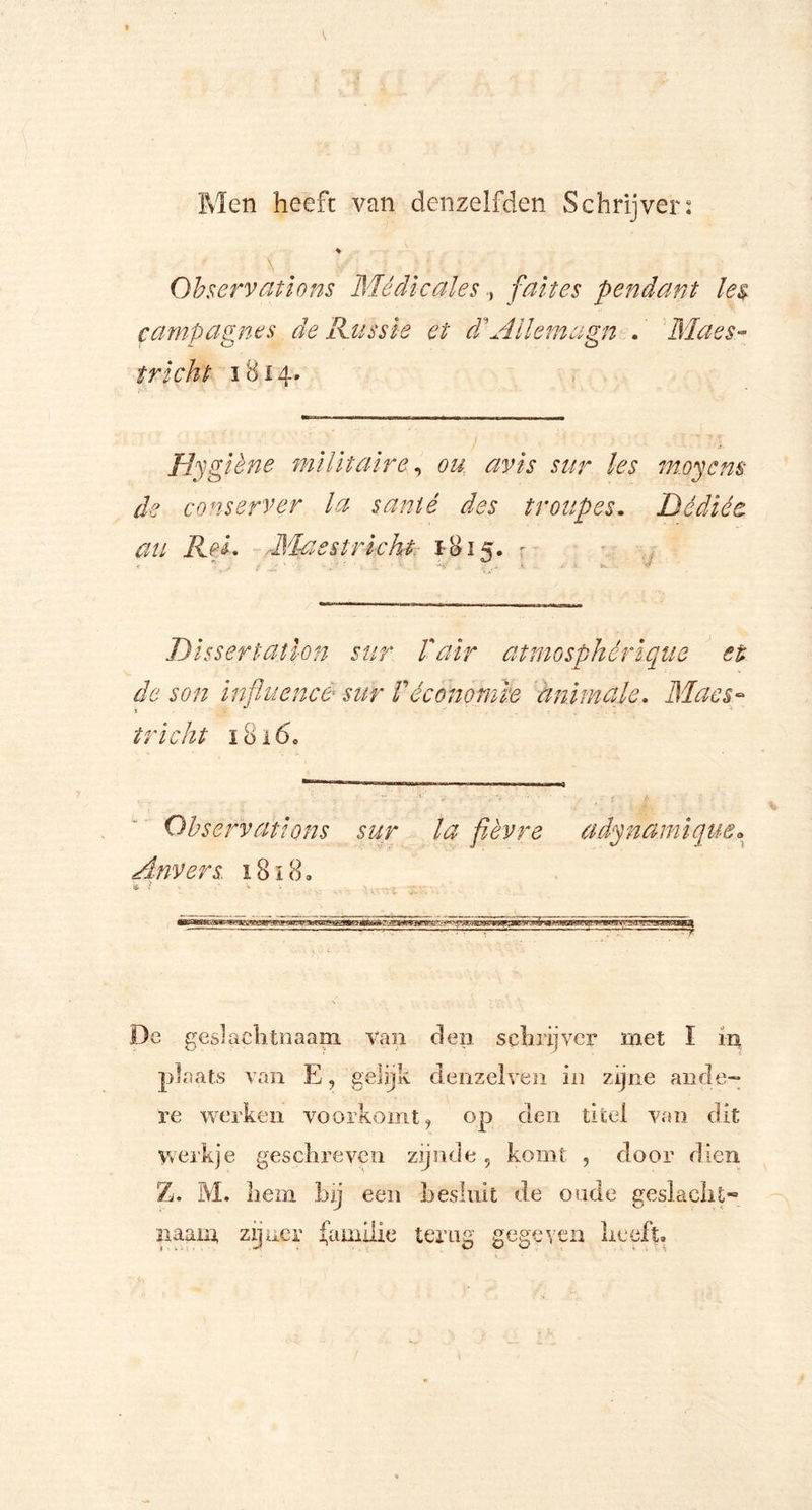 Men heeft van denzeJfden Schrijver: Observations Médicalesfaites pendant les campagnes de Rass ie et d'Allernagn . Maes- t richt 1814. Hygiène militaire, ou avis sur les m.oycm de conserver la santé des troupes. Dêdiée au ReL M-asstricht. 1815. r •r ~ - - ' ' . : , ■ *• • • r» V Dissertatlon sur fair atmosphérique et de son inftuence sur Véconomie animale. Maes- t tricht i8i60 Observations sur la fièvre adynamique« Anvers 1818. «ê < • i % V _ - . De geslaehtnaani Van dep schrijver met I ip plaats van E, gelijk denzelven in zijne ande- re werken voorkomt, op den titel van dit werkje geschreven zijnde 5 komt , door dien Z. M. hem hij een besluit de oude geslacht* mam zijner familie terug gegeven heeft.