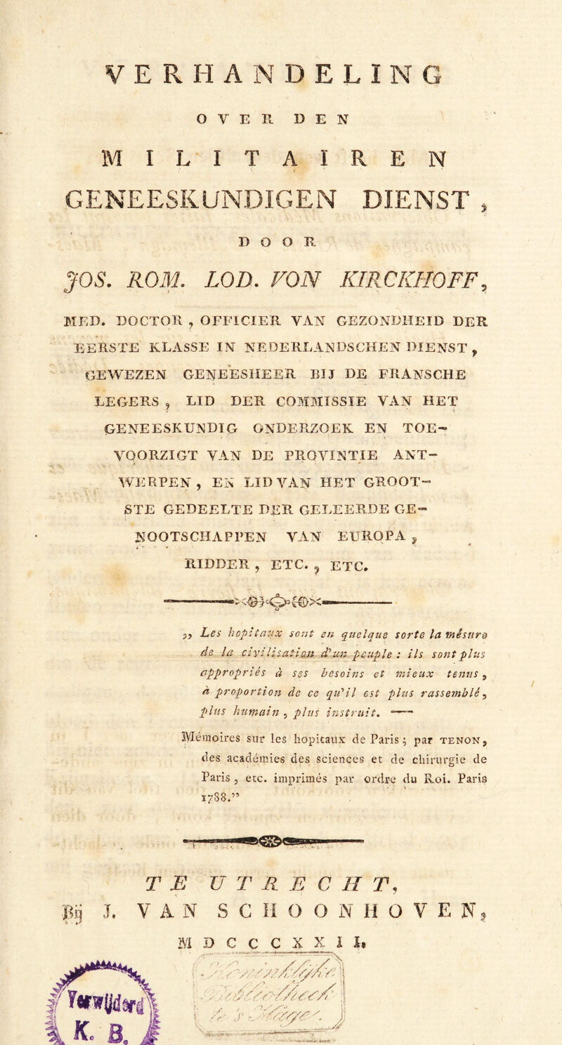 OVER. DEN MILITAIREN GENEESKUNDIGEN DIENST » DOOR JOS. ROM. LOB. VON KIR OKI 10FF , MED. DOCTOR , OFFICIER VAN GEZONDHEID DER EERSTE KLASSE IN NEDERLANDSCHEN DIENST , GEWEZEN GENEESHEER BIJ DE FEANSCHE LEGERS , LID DER COMMISSIE VAN HET GENEESKUNDIG ONDERZOEK EN TOE- VQORZIGT VAN DE PRQVINTIE ANT- WERPEN , EN LID VAN HET GROOT- STE GEDEELTE DER GELEERDE GE- NOOTSCHAPPEN VAN EUROPA 9 RIDDER , ETC. ? ETC.  '«C {T)X«— u 2j Les hopitaux sent en quelque sorte la tnésnro de la civiltsati,m d’.un peuple : ils sontplus appropnés d ses besoins et mieux temis, d proportion de cc qu’il est plus rassemblé, plus hutnain , plus instruit. a—- Mémoires sur les hopitaux de Paris; par tenon, des académies des Sciences et de chirurgie de Paris , etc. imprimés par ordre du Rol. Paris 1788.” TE U T R E C II T, pij J. VAN SCHOONHOVEN, MDCCCXXXI.
