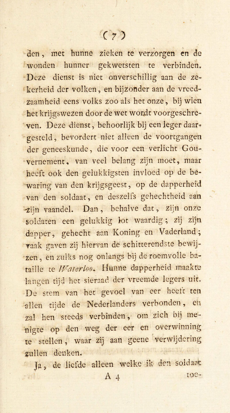 den, met hunne zieken te verzorgen en de wonden hunner gekwetsten te verbinden. Deze dienst is niet onverschillig aan de ze- kerheid der volken, en bijzonder aan de vreed- zaamheid eens volks zoo als het onze, bij wien het krijgswezen door de wet wordt voorgeschre- ven. Deze dienst, behoorlijk bij een leger daar* gesteld, bevordert niet alleen de voortgangen der geneeskunde, die voor een verlicht Gou- vernement, van veel belang zijn moet, maar heeft ook den gelukkigsten invloed op de be- waring van den krijgsgeest, op de dapperheid van den soldaat, en deszelfs gehechtheid aan -zijn vaandel. Dan, behalve dat, zijn onze soldaten een gelukkig lot waardig; zij zijn dapper, gehecht aan Koning en Vaderland; vaak traven zii hiervan de schitterendste bewij- zen, en zulks nog onlangs bij de roemvolle ba- taille te Waterlos Hunne dapperheid maakte langen tijd het sieraad der vreemde legers uit. De stem van het gevoel van eer heeft ten allen tijde de Nederlanders verbonden, en zal hen steeds verbinden, om zich bij me- nigte op den weg der eer en overwinning te stellen, waar zij aan geene verwijdering zullen denken. Ja? de liefde alleen welke ik den soldaat A 4