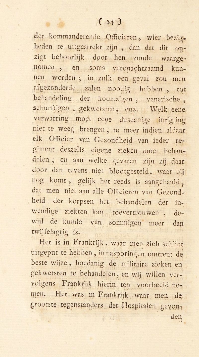 der kommanderende Officieren, wier bezig, heden te uitgestrekt zijn , dan dat dit op- zigt behoorlijk door hen zoude waarge- nomen , en soms veronachtzaamd kun- nen worden ; in zulk een geval zou men afgezonderde zalen noodig hebben , tot behandeling der koortzigen , venerische , schurftigen , gekwetsten, enz. Welk eene verwarring moet eene dusdanige inrigting niet te weeg brengen , te meer indien aldaar elk Officier van Gezondheid van ieder re- ■■ ■ i giment deszelfs eigene zieken moet behan- delen ; en aan welke gevaren zijn zij daar door dan tevens niet blootgesteld, waar bij nog komt, gelijk het reeds is aangehaald 1 dat men niet aan alle Officieren van Gezond- heid der korpsen het behandelen der in- wendige ziekten kan toevertrouwen , de- wijl de kunde van sommigen meer dan twijfelagtig is. Het is in Frankrijk, waar men zich schijnt uitgeput te hebben , in nasporingen omtrent de beste wijze, hoedanig de militaire zieken en gekwetsten te behandelen, en wij willen ver- volgens Frankrijk hierin ten voorbeeld ne- rgen. Het was in Frankrijk waar men de grootste tegenstanders der Hospitalen geven-*- den