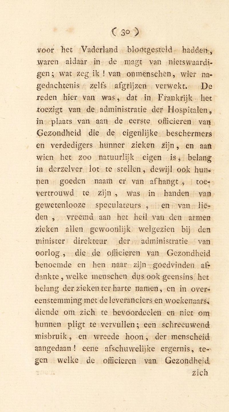 voor liet Vaderland blootgesteld hadden * waren aldaar in de magt van niets Waardi- gen; wat zeg ik ! van onmenschèn, wier na- gedachtenis zelfs afgrijzen verwekt. De reden hier van was, dat in Frankrijk liet toezigt van de administratie der Hospitalen, in plaats van aan de eerste officieren van Gezondheid die de eigenlijke beschermers en verdedigers hunner zieken zijn, en aan wien het zoo natuurlijk eigen is, belang in derzelver lot te stellen, dewijl ook hun- nen goeden naam er van afhangt , toe- vertrouwd te zijn , was in handen van gewetenlooze speculateurs , en van lie- den , vreemd aan het heil van den armen zieken allen gewoonlijk welgezien bij den minister direkteur der administratie van oorlog , die de officieren van Gezondheid benoemde en hen naar zijn goedvinden ai- d ank te , welke menschen dus ook geensin s het belang der zieken ter harte namen, en in over- eenstemming met de leveranciers en woekenaafs* diende om zich te bevoordeelen en niet om hunnen pligt te vervullen; een schreeuwend misbruik, en wreede hoon, der menscheid aangedaan! eene afschuwelijke ergernis, te- gen welke de officieren van Gezondheid : - zich