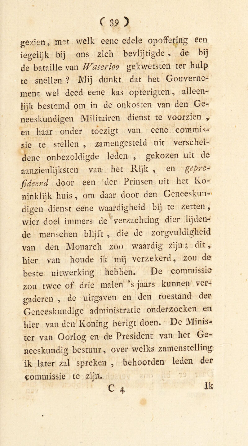gezien, met welk eene edele opoffering een iegelijk bij ons zich bevlijtigde , de bij de bataille van IVaterloo gekwetsten ter hulp te snellen ? Mij dunkt dat het Gouverne- ment wel deed eene kas opterigten, alleen- lijk bestemd om in de onkosten van den Ge- neeskundigen Militairen dienst te voorzien , en haar onder toezigt van eene commis- sie te stellen , samengesteld uit verschei- dene onbezoldigde leden , gekozen uit de aanzienlijksten van het Rijk * en gepre- fideerd door een der Prinsen uit het Ko- ninklijk huis, om daar door den Geneeskun- digen dienst eene waardigheid bij te zetten, wier doel immers de verzachting dier lijden- de menschen blijft , die de zorgvuldigheid van den Monarch zoo waardig zijn; dit, hier van houde ik mij verzekerd, zou de beste uitwerking hebben. De commissie zou twee of drie malen ’s jaars kunnen vei- gaderen , de uitgaven en den toestand der Geneeskundige administratie onderzoeken en hier van den Koning berigt doen. De Minis- ter van Oorlog en de President van het Ge- neeskundig bestuur, over welks zamenstelling ik later zal spreken , behoorden leden der commissie te zijn. Ik