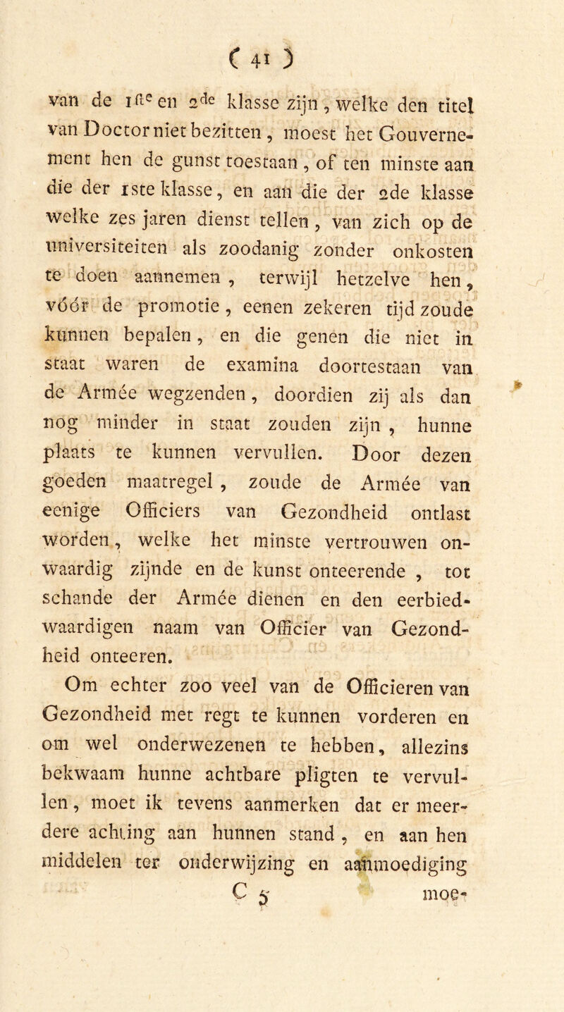(40 van de ifteen 2cle klasse zijn, welke den titel van Doctor niet bezitten , moest het Gouverne- ment hen de gunst toestaan , of ten minste aan die der iste klasse, en aan die der ade klasse welke zes jaren dienst tellen , van zich op de nniversiteiten als zoodanig zonder onkosten te doen aannemen , terwijl hetzelve hen, vóór de promotie , eenen zekeren tijd zoude kunnen bepalen, en die genen die niet in staat waren de examina doortestaan van de Armée wegzenden, doordien zij als dan nog minder in staat zouden zijn , hunne plaats te kunnen vervullen. Door dezen goeden maatregel , zoude de Armée van eenige Officiers van Gezondheid ontlast worden, welke het minste vertrouwen on- waardig zijnde en de kunst onteerende , tot schande der Armée dienen en den eerbied- waardigen naam van Officier van Gezond- heid onteeren. Om echter zoo veel van de Officieren van Gezondheid met regt te kunnen vorderen en om wel onderwezenen te hebben, allezins bekwaam hunne achtbare pligten te vervul- len , moet ik tevens aanmerken dat er meer- dere achting aan hunnen stand , en aan hen middelen ter onderwijzing en aanmoediging C 5 moe-