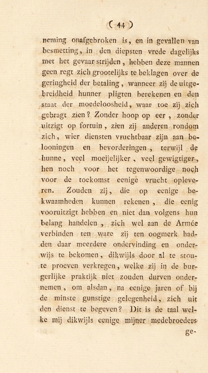 neming onafgebroken is, en in gevallen van besmetting, in den diepstcn vrede dagelijks met het gevaar strijden , hebben deze mannen geen regt zich grootelijks te beklagen over de geringheid der betaling, wanneer zij de uitge- breidheid hunner pligten berekenen en den staat der moedeloosheid, waar toe zij zich gebragt zien ? Zonder hoop op eer , zonder uitzigt op fortuin , zien zij anderen rondom zich, wier diensten vruchtbaar zijn aan be- looningen en bevorderingen , terwijl de hunne, veel moeijelijker , veel gewigtiger, hen noch voor het tegenwoordige noch voor de toekomst eenige vrucht opleve- ren. Zouden zij, die op eenige be- kwaamheden kunnen rekenen , die eenig vooruitzigt hebben en niet dan volgens hun belang handelen , zich wel aan de Armee verbinden ten ware zij ten oogmerk had- den daar meerdere ondervinding en onder- wijs te bekomen, dikwijls door al te stou- te proeven verkregen, welke zij in de bur- gerlijke praktijk niet zouden durven onder- nemen , om alsdan, na eenige jaren of bij de minste gunstige gelegenheid, zich uit den dienst te begeven? Dit is de taal wel- ke mij dikwijls eenige mijner medebroeders ge*