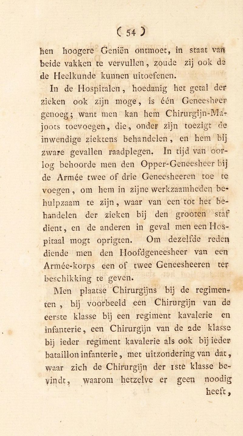 tien hoogere Geniën ontmoet, in staat van beide vakken te vervullen, zoude zij ook de de Heelkunde kunnen uitoefenen. In de Hospitalen, hoedanig het getal der zieken ook zijn moge, is één Geneesheer genoeg; want men kan hem Chirurgijn-Ma? joots toevoegen, die, onder zijn toezigt de inwendige ziektens behandelen, en hem bij zware gevallen raadplegen. In tijd van oor- log behoorde men den Opper-Geneesheer bij de Armée twee of drie Geneesheeren toe te voegen, om hem in zijne werkzaamheden be- hulpzaam te zijn, waar van een tot het be- handelen der zieken bij den grooten staf dient, en de anderen in geval men een Hos- pitaal mogt oprigtcn. Om dezelide reden diende men den Hoofdgeneesheer van een Armée-korps een of twee Geneesheeren ter beschikking te geven. Men plaatse Chirurgijns bij de regimen? ten , hij voorbeeld een Chirurgijn van de eerste klasse bij een regiment kavalerie en infanterie, een Chirurgijn van de 2de klasse bij ieder regiment kavalerie als ook bij ieder bataillon infanterie, met uitzondering van dat, waar zich de Chirurgijn der iste klasse be- vindt, waarom hetzelve er geen noodig heeft,