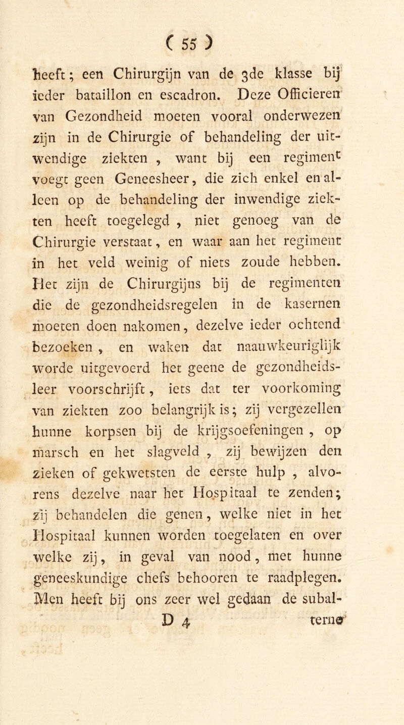 heeft; een Chirurgijn van de 3de klasse bij ieder bataillon en escadron. Deze Officieren van Gezondheid moeten vooral onderwezen zijn in de Chirurgie of behandeling der uit- wendige ziekten , want bij een regiment voegt geen Geneesheer, die zich enkel en al- leen op de behandeling der inwendige ziek- ten heeft toegelegd , niet genoeg van de Chirurgie verstaat, en waar aan het regiment in het veld weinig of niets zoude hebben. Het zijn de Chirurgijns bij de regimenten die de gezondheidsregelen in de kasernen moeten doen nakomen, dezelve ieder ochtend bezoeken , en waken dat naauwkeuriglijk worde uitgevoerd het geene de gezondheids- leer voorschrijft, iets dat ter voorkoming van ziekten zoo belangrijk is; zij vergezellen hunne korpsen bij de krijgsoefeningen , op marsch en het slagveld , zij bewijzen den zieken of gekwetsten de eerste hulp , alvo- rens dezelve naar het Hospitaal te zenden; zij behandelen die genen, wplke niet in het Hospitaal kunnen worden toegelaten en over welke zij, in geval van nood, met hunne geneeskundige chefs behooren te raadplegen. Men heeft bij ons zeer wel gedaan de subal- D 4 ter
