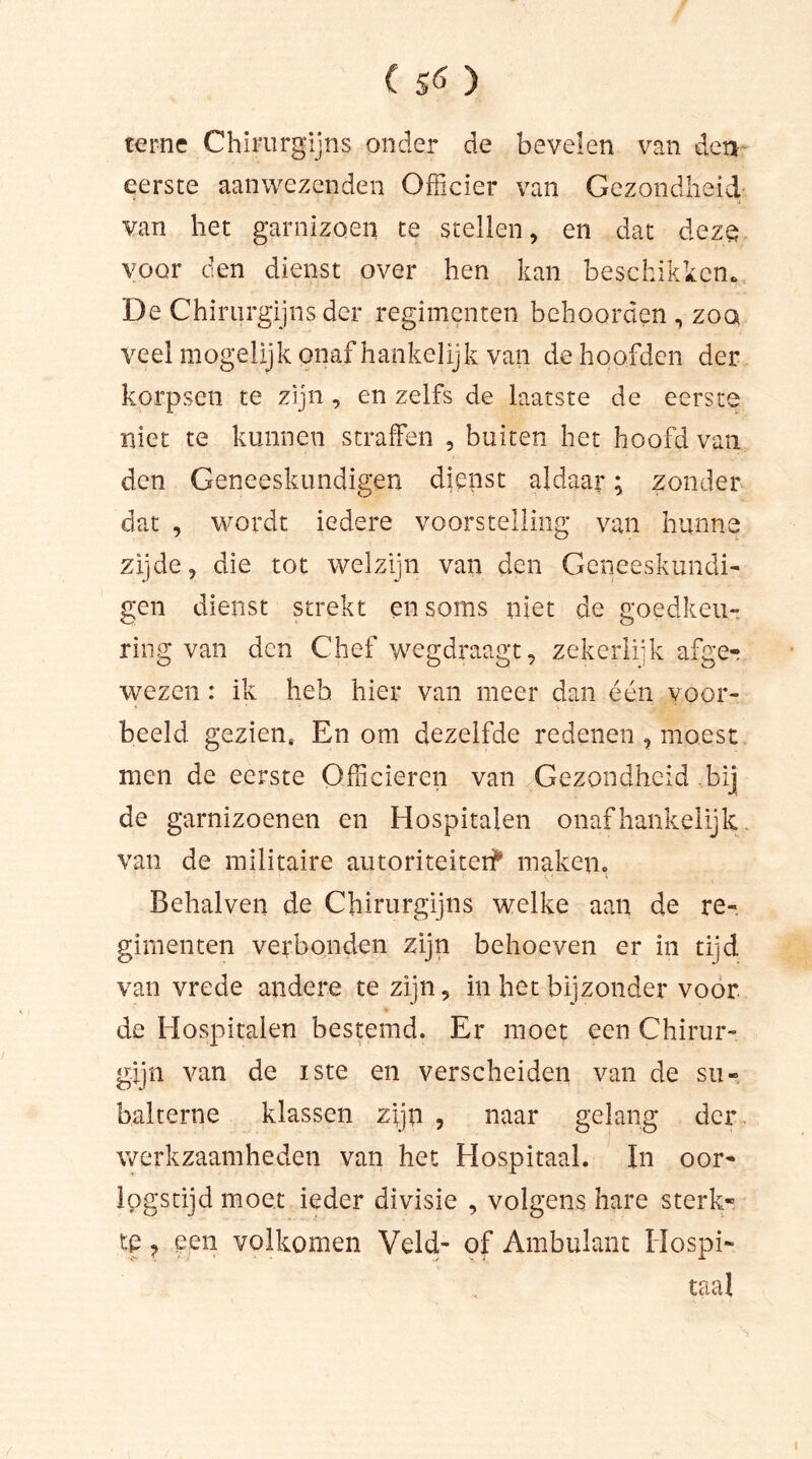 terne Chirurgijns onder de bevelen van den eerste aanwezenden Officier van Gezondheid van liet garnizoen te stellen, en dat deze voor den dienst over hen kan beschikken. De Chirurgijns der regimenten behoorden , zoq veel mogelijk onafhankelijk van de hoofden der korpsen te zijn, en zelfs de laatste de eerste niet te kunnen straffen , buiten het hoofd van den Geneeskundigen dienst aldaar; zonder dat , wordt iedere voorstelling van hunne zijde, die tot welzijn van den Geneeskundi- gen dienst strekt en soms niet de goedkeu- ring van den Chef wegdraagt, zekerlijk afger wezen : ik heb hier van meer dan één voor- beeld gezien. En om dezelfde redenen , moest men de eerste Officieren van Gezondheid bij de garnizoenen en Hospitalen onafhankelijk van de militaire autoriteiter? maken. Behalven de Chirurgijns welke aan de re- gimenten verbonden zijn behoeven er in tijd van vrede andere te zijn, in het bijzonder voor de Hospitalen bestemd. Er moet een Chirur- gijn van de iste en verscheiden van de su- balterne klassen zijn , naar gelang der werkzaamheden van het Hospitaal. In oor- logstijd moet ieder divisie , volgens hare sterk- te ? een volkomen Veld- of Ambulant Hospi- taal