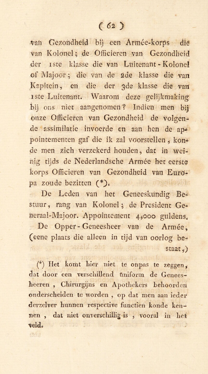 Vaft Gezondheid bij een Armée-korps dië van Kolonel; de Officieren van Gezondheid der iste klasse die van Luitenant - Kolonel of Majoor; die van de 2de klasse die van Kapitein, en die der 3de klasse die vail iste Luitenant. Waarom deze gelijkmaking bij ons niet aangenomen ? Indien men bij ónze Officieren van Gezondheid de volgen- de assimilatie invoerde en aan hen de ap«^ pointementen gaf die ik zal voorstellen , kon^ de men zich verzekerd houden, dat in wei- nig tijds de Nederlandsche Armée het eerste korps Officieren van Gezondheid van Euro- pa zoude bezitten De Leden van het Geneeskundig Be- stuur, fang van Kolonel; de President Ge- neraal-Majoor. Appointement 4*000 guldens. De Opper-Geneesheer van de Armée, (eene plaats die alleen in tijd van oorlog be- staat*) (*) Het komt hier niet te onpas te zeggen, dat door een verschillend ftniform de Genees- heeren , Chirurgijns en Apothekers behoorden onderscheiden te worden , op dat men aan ieder dèrzelver hunnen respective functien konde ken- nen , dat niet onverschillig is * vooral in het Veld*