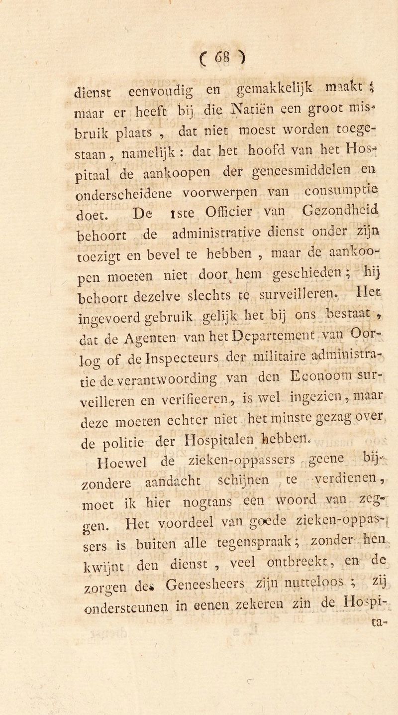 dienst eenvoudig en gemakkelijk maakt $ maar er heeft bij die Natiën een groot mis- bruik plaats , dat niet moest worden toege- staan , namelijk : dat het hoofd van het Hos- pitaal de aankoopen der geneesmiddelen en onderscheidene voorwerpen van consumptie doet. De Jste Officier van Gezondheid behoort de adminïstrative diens.. onder zijn toezigt en bevel te hebben , maar de aankoo- pen moeten niet door hem geschieden; hij behoort dezelve slechts te surveilleren. Het ingevoerd gebruik gelijk het bij ons bestaat , dat de Agenten van het Departement van Oor- log of de Inspecteurs der militaire administra- tie de verantwoording van den Econoom sur- veilleren en verifieeren, is wel ingezien, maar deze moeten echter niet het minste gezag over de politie der Hospitalen hebben. Hoewel de zieken-appassers geene bij- zondere aandacht schijnen te verdienen, moet ik hier nogtans een woord van zeg- o-en. Het voordeel van goede zieken-oppas-, sers is buiten alle tegenspraak; zondei hen kwijnt den dienst , veel ontbreekt, en de zorgen des Geneesheers zijn nutteloos ; zij ondersteunen in eenen zekeren zin de Ho^pi ta- C