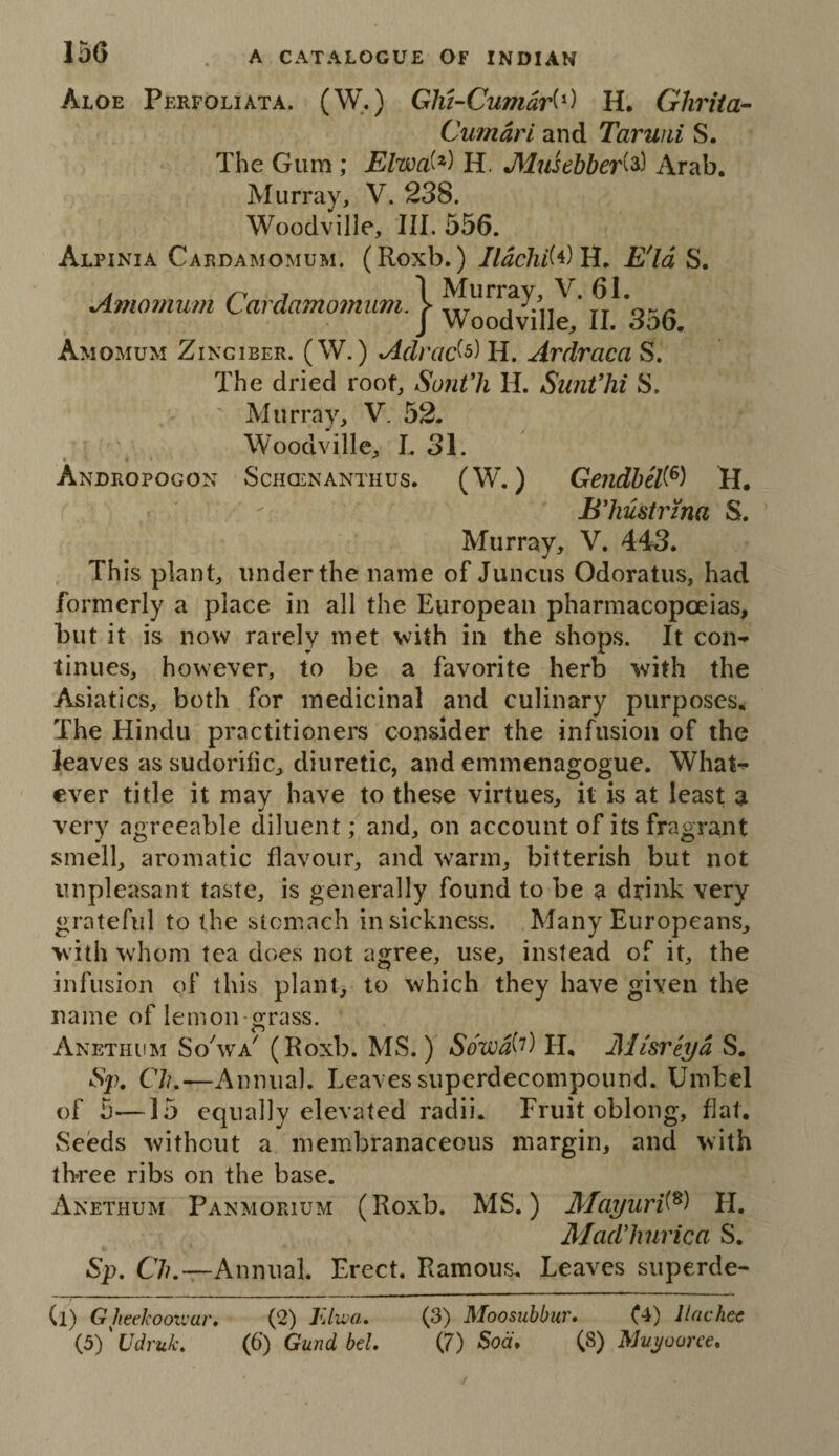 I5G Aloe Perfoliata. (W.) Glii-Cumdri^) H, Glirita- Cumdri and Taruiii S. The Gum ; Elwd^) H. Musebber^^) Arab. Murray, V. 238. Woodvilie, III. 556. Alpinia Cardamomum. (Roxb.) //dchi'M H, E'ld S. Amornum Cardamomum. 1 J Woodvilie, II. 3o6. Amomum Zingiber. (W. ) Adrad^) H. Ardraca S. The dried roof, Sontli H. SimVhi S. Murray, V. 52. Woodvilie, L 31. Andropogon Schcenanthus. (W. ) Gendbel^^) H. B'hustrma S. Murray, V, 443. Th is plant, under the name of Juncus Odoratus, had formerly a place in all the European pharmacopoeias, but it is now rarely met with in the shops. It con¬ tinues, however, to be a favorite herb with the Asiatics, both for medicinal and culinary purposes. The Hindu practitioners consider the infusion of the leaves as sudorific, diuretic, and emmenagogue. What¬ ever title it may have to these virtues, it is at least a very agreeable diluent; and, on account of its fragrant smell, aromatic flavour, and warm, bitterish but not unpleasant taste, is generally found to be a drink very grateful to the stomach in sickness. Many Europeans, with whom tea does not agree, use, instead of it, the infusion of this plant, to which they have given the name of lemon grass. Anethum SoVa^ (Roxb. MS.) Sowd^^) H, Misriyd S. •S/). Clu—Annual. Leaves superdecompound. Umbel of 5—15 equally elevated radii. Fruit oblong, flat. Seeds without a membranaceous margin, and with three ribs on the base. Anethum Panmorium (Roxb. MS.) Mayuri^^) H. Madlmrica S. Sp, 67/.—Annual. Erect. Ramous. Leaves superde- (l) GJieekooivar* (2) FJiva. (3) Moosubbur, llachec