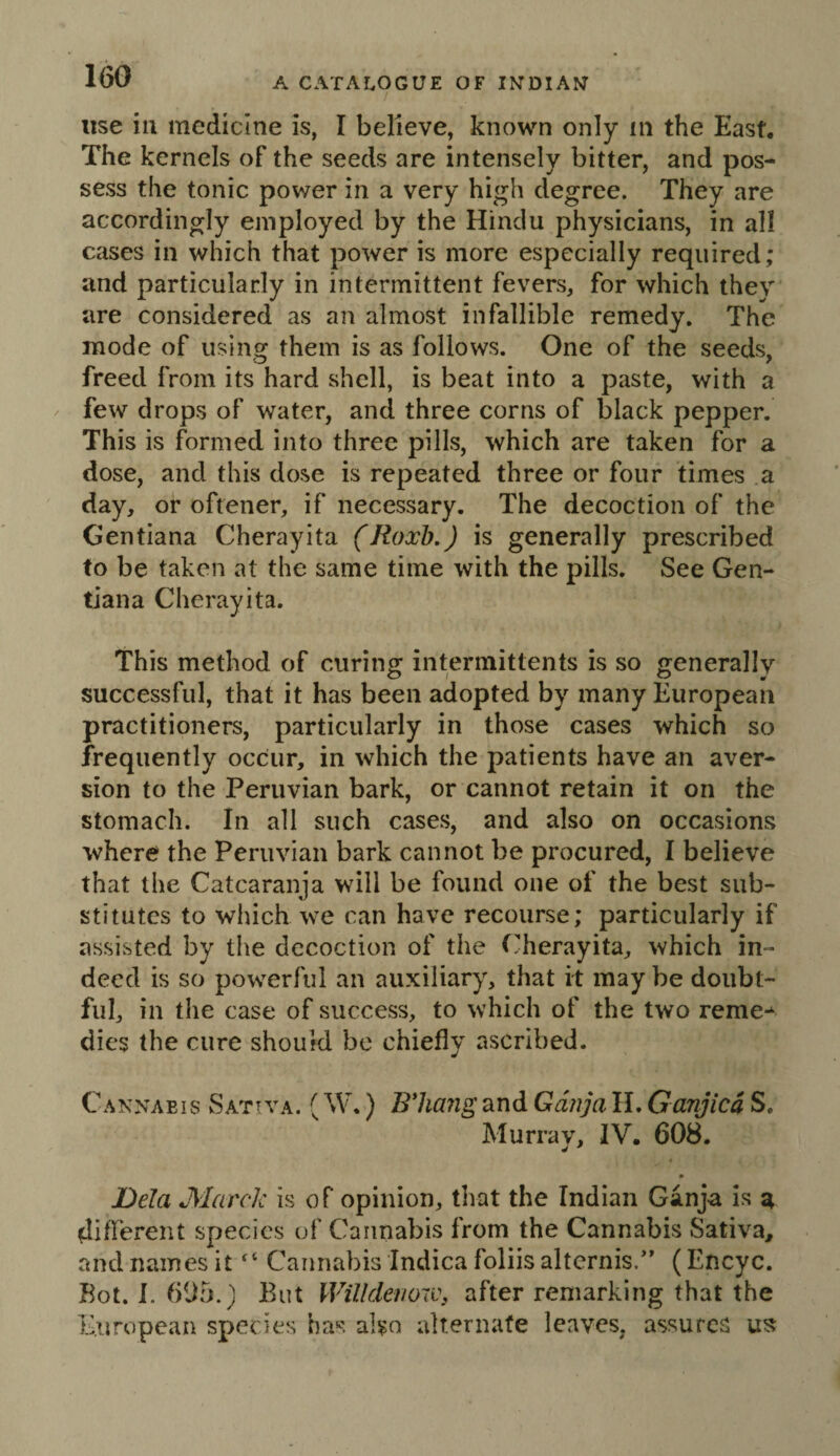 use ill medicine is, I believe, known only in the East. The kernels of the seeds are intensely bitter, and pos¬ sess the tonic power in a very high degree. They are accordingly employed by the Hindu physicians, in all cases in which that power is more especially required; and particularly in intermittent fevers, for which they are considered as an almost infallible remedy. The mode of using them is as follows. One of the seeds, freed from its hard shell, is beat into a paste, with a few drops of water, and three corns of black pepper. This is formed into three pills, which are taken for a dose, and this dose is repeated three or four times a day, or oftener, if necessary. The decoction of the Gentiana Cherayita (Roxb.) is generally prescribed to be taken at the same time with the pills. See Gen¬ tiana Cherayita. This method of curing intermittents is so generally successful, that it has been adopted by many European practitioners, particularly in those cases which so frequently occur, in which the patients have an aver¬ sion to the Peruvian bark, or cannot retain it on the stomach. In all such cases, and also on occasions where the Peruvian bark cannot be procured, I believe that the Catcaranja will be found one of the best sub¬ stitutes to which we can have recourse; particularly if assisted by the decoction of the Cherayita, which in¬ deed is so powerful an auxiliary, that it may be doubt¬ ful, in the case of success, to which of the two reme-* dies the cure should be chiefly ascribed. Cannabis Sativa. (W,) Bhang and Gdnja H. Ganjicd S. Murray, IV. 608. . » Dela March is of opinion, tliat the Indian Ganja is a diflerent species of Cannabis from the Cannabis Sativa, and names it Cannabis Indica foliis altcrnis.’’ (Encyc. Bot. I. 605.) But WilldenoW: after remarking that the European species has also alternate leaves, assures us