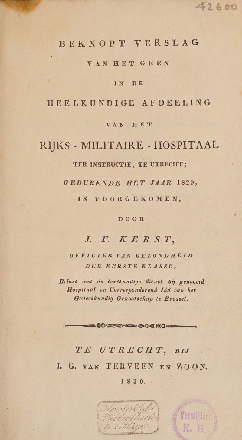 Pi 8 NE an pain ed ê ê, in) { p | BEKNOPT VERSLAG VAN HET GEEN IN DE HEELKUNDIGE AFDEELING VAN HET RIJKS - MILITAIRE - HOSPITAAL TER INSTRUCTIE, TE UERECHT; GEDURENDE HET JAAR 1829, IS VOORGEKOMEN, DOOR J.F KERST, OFFICIER VAN GEZONDHEID DER EERSTE KLASSE, Belast met de heelkundige dienst bij genoemd Hospitaal en Corresponderend Lid van het Geneeskundig Genootschap te Brussel. DE EMO T GERIN