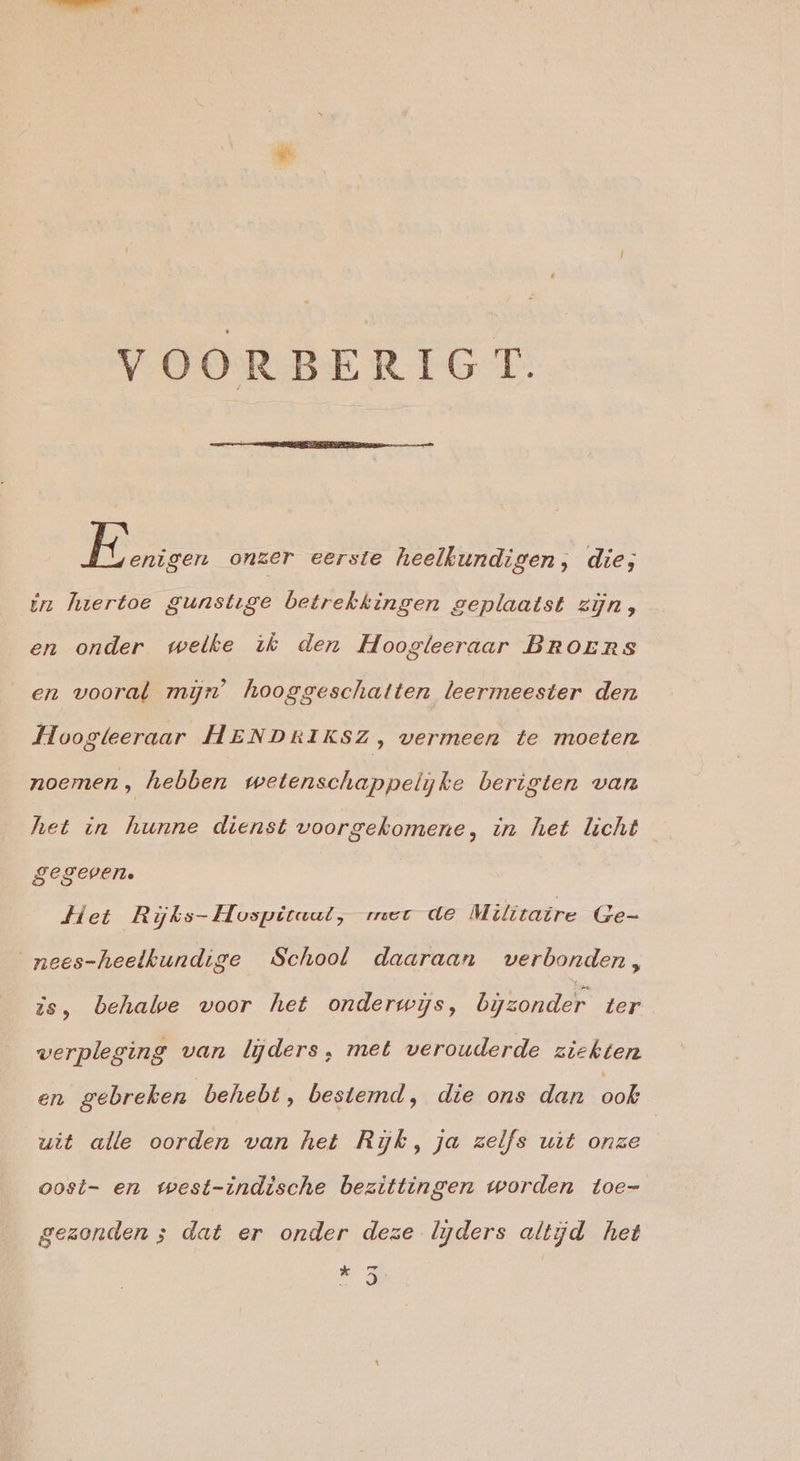 VOORBERIGT. Mien onzer eerste heelkundigen, die; in hiertoe gunstige betrekkingen geplaatst zijn, en onder welke ik den Hoogleeraar BRoErs _en vooral mijn’ hooggeschatten leermeester den Hoogleeraar HENDRIKSZ, wermeen te moeten noemen, hebben wetenschappelyke berigten van het in hunne dienst voorgekomene, in het licht gegeven. Het Rijks-Hospiraul, mer de Militaire Ge- nees-heelkundige School daaraan verbonden, is, behale voor het onderwijs, bijzonder ter werpleging van lijders, met verouderde ziekten en gebreken behebt, bestemd, die ons dan bab uit alle oorden van het Rijk, ja zelfs uit onze oosit- en west-indische bezittingen worden toe- gezonden ; dat er onder deze lijders altijd het aks