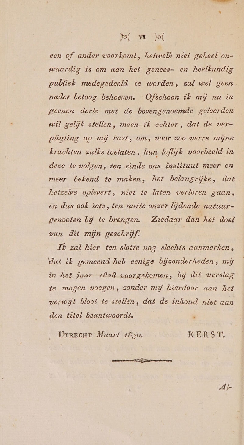 Jol ve jo een of ander voorkomt, hetwelk niet geheel on- waardig is om aan het genees- en heelkundig publiek medegedeeld te worden, zal wel geen nader betoog behoeven. Ofschoon ik mij nu in geenen deele met de bovengenoemde geleerden wil gelijk stellen, meen ik echter, dat de ver- plisting op mij rust, om, voor zoo verre myne krachten zulks toelaten, hun loflijk voorbeeld zn deze te volgen, ten einde ons instituut meer en meer bekend te maken, het belangrijke, dat hetzelve oplevert, niet te laten verloren gaan, en dus ook iets, ten nutte onzer lijdende natuur- genooten bij te brengen. Ziedaar dan het doel van dit mijn geschrijf. | Jk zal hier ten slotte nog slechts aanmerken, dat ik gemeend heb eenige bijzonderheden, my in het jaar +228 woorgekomen, bij dit verslag te mogen voegen, zonder mij hierdoor aan het verwijt bloot te stellen, dat de inhoud niet aan den titel beantwoordt. | ' UrrecrT Maart 1830. KERST, Al-