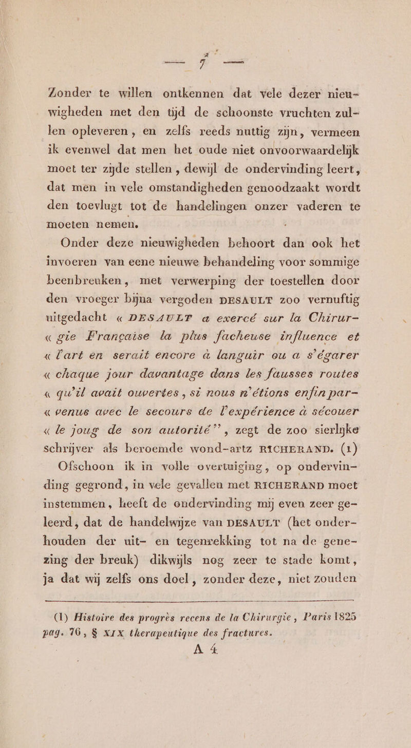 Zonder te willen ontkennen dat vele dezer nieu- wigheden met den tijd de schoonste vruchten zul- len opleveren, en zelfs reeds nuttig zijn, vermeen ik evenwel dat men het oude niet onvoorwaardelijk moet ter zijde stellen , dewijl de ondervinding leert, dat men in vele omstandigheden genoodzaakt wordt den toevlugt tot de handelingen onzer vaderen te moeten nemen, Onder deze nieuwigheden behoort dan ook het invoeren van eene nieuwe behandeling voor sommige beenbreuken, met verwerping der toestellen door den vroeger bijna vergoden DESAULT zoo vernuftig uitgedacht « DESAULT a exercé sur la Chirur- «gie Francaise la plus facheuse influence et «lart en serait encore à languir ou a s’égarer « chaque jour davantage dans les fausses routes « qu'il avait ouvertes, sï nous n'étions enfin par- «venue avec le secours de expérience a sécouer «le joug de son autorité”’, zegt de zoo sierlijke schrijver als beroemde wond-artz RICHERAND. (1) Ofschoon ik in volle overtuiging, op ondervin- ding gegrond, in vele gevallen met RICHERAND moet instemmen, keeft de ondervinding mij even zeer ge- leerd, dat de handelwijze van DESAULT (het onder- houden der uit- en tegenrekking tot na de gene- zing der breuk) dikwijls nog zeer te stade komt, ja dat wij zelfs ons doel , zonder deze, niet zouden (1) Histoire des progres recens de la Chirurgie, Paris 1825 pag. 16, 8 XIX therapeutiqgue des fractures.